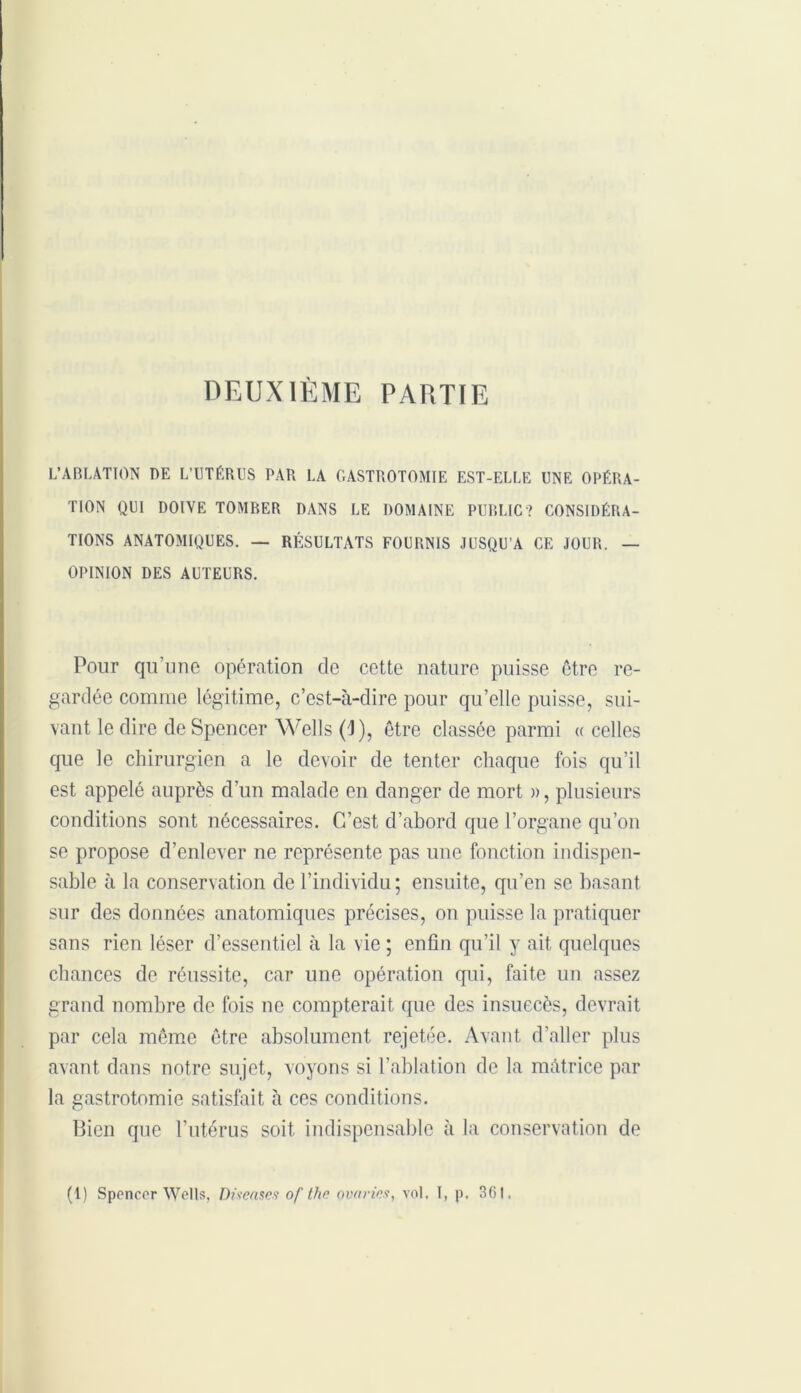 DEUXIÈME PARTIE L’ABLATION DE L’UTÉRUS PAR LA GASTROTOMIE EST-ELLE UNE OPÉRA- TION QUI DOIVE TOMBER DANS LE DOMAINE PUBLIC? CONSIDÉRA- TIONS ANATOMIQUES. — RÉSULTATS FOURNIS JUSQU’A CE JOUR. — OPINION DES AUTEURS. Pour qu’une opération de cette nature puisse être re- gardée comme légitime, c’est-à-dire pour qu’elle puisse, sui- vant le dire de Spencer Wells (J), être classée parmi « celles que le chirurgien a le devoir de tenter chaque fois qu’il est appelé auprès d’un malade en danger de mort », plusieurs conditions sont nécessaires. C’est d’abord que l’organe qu’on se propose d’enlever ne représente pas une fonction indispen- sable à la conservation de l’individu; ensuite, qu’en se basant sur des données anatomiques précises, on puisse la pratiquer sans rien léser d’essentiel à la vie ; enfin qu’il y ait quelques chances de réussite, car une opération qui, faite un assez grand nombre de fois ne compterait que des insuecès, devrait par cela même être absolument rejetée. Avant d’aller plus avant dans notre sujet, voyons si l’ablation de la màtrice par la gastrotomie satisfait à ces conditions. Bien que l’utérus soit indispensable à la conservation de (1) Spencer Wells, Diseascs of thn avaries, vol. I, p. 361,