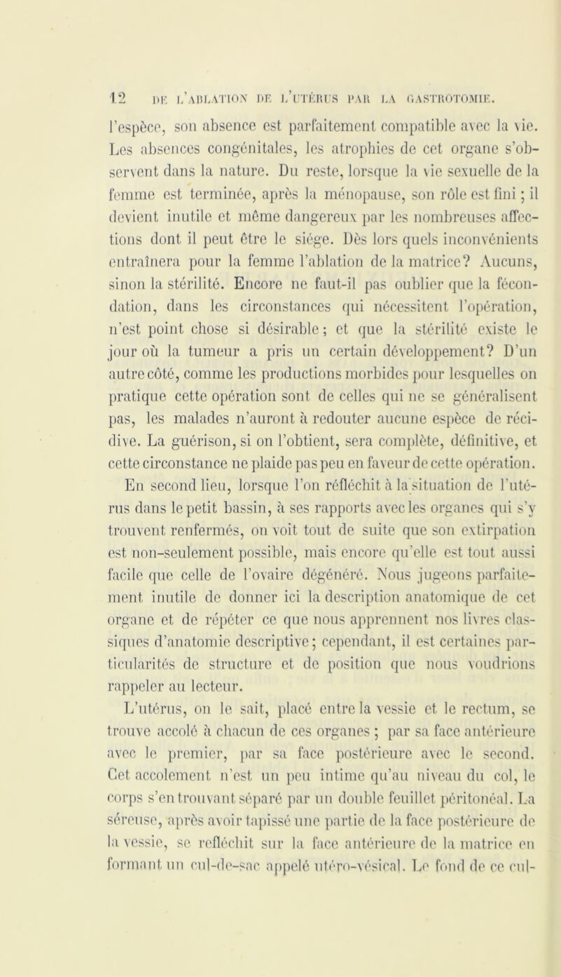 l’espèce, son absence est parfaitement compatible avec la \ie. Les absences congénitales, les atrophies de cet organe s’ob- servent dans la nature. Du reste, lorsque la vie sexuelle de la femme est terminée, après la ménopause, son rôle est fini ; il devient inutile et même dangereux par les nombreuses affec- tions dont il peut être le siège. Dès lors quels inconvénients entraînera pour la femme l’ablation de la matrice? Aucuns, sinon la stérilité. Encore ne faut-il pas oublier que la fécon- dation, dans les circonstances qui nécessitent l’opération, n’est point chose si désirable ; et que la stérilité existe le jour où la tumeur a pris un certain développement? D’un autre côté, comme les productions morbides pour lesquelles on pratique cette opération sont de celles qui ne se généralisent pas, les malades n’auront à redouter aucune espèce de réci- dive. La guérison, si on l’obtient, sera complète, définitive, et cette circonstance ne plaide pas peu en faveur de cette opération. En second lieu, lorsque l’on réfléchit à la situation de l’uté- rus dans le petit bassin, à ses rapports avec les organes qui s’y trouvent renfermés, on voit tout de suite que son extirpation est non-seulement possible, mais encore qu’elle est tout aussi facile que celle de l’ovaire dégénéré. Nous jugeons parfaite- ment inutile de donner ici la description anatomique de cet organe et de répéter ce que nous apprennent nos livres clas- siques d’anatomie descriptive; cependant, il est certaines par- ticularités de structure et. de position que nous voudrions rappeler au lecteur. L’utérus, on le sait, placé entre la vessie et le rectum, se trouve accolé à chacun de ces organes ; par sa face antérieure avec le premier, par sa face postérieure avec le second. Cet accotement n’est, un peu intime qu’au niveau du col, le corps s’en trouvant séparé par un double feuillet péritonéal. La séreuse, après avoir tapissé une partie de la face postérieure de la vessie, se réfléchit sur la face antérieure de la matrice en formant un cul-de-sac appelé utéro-vésical. Le fond de ce cul-