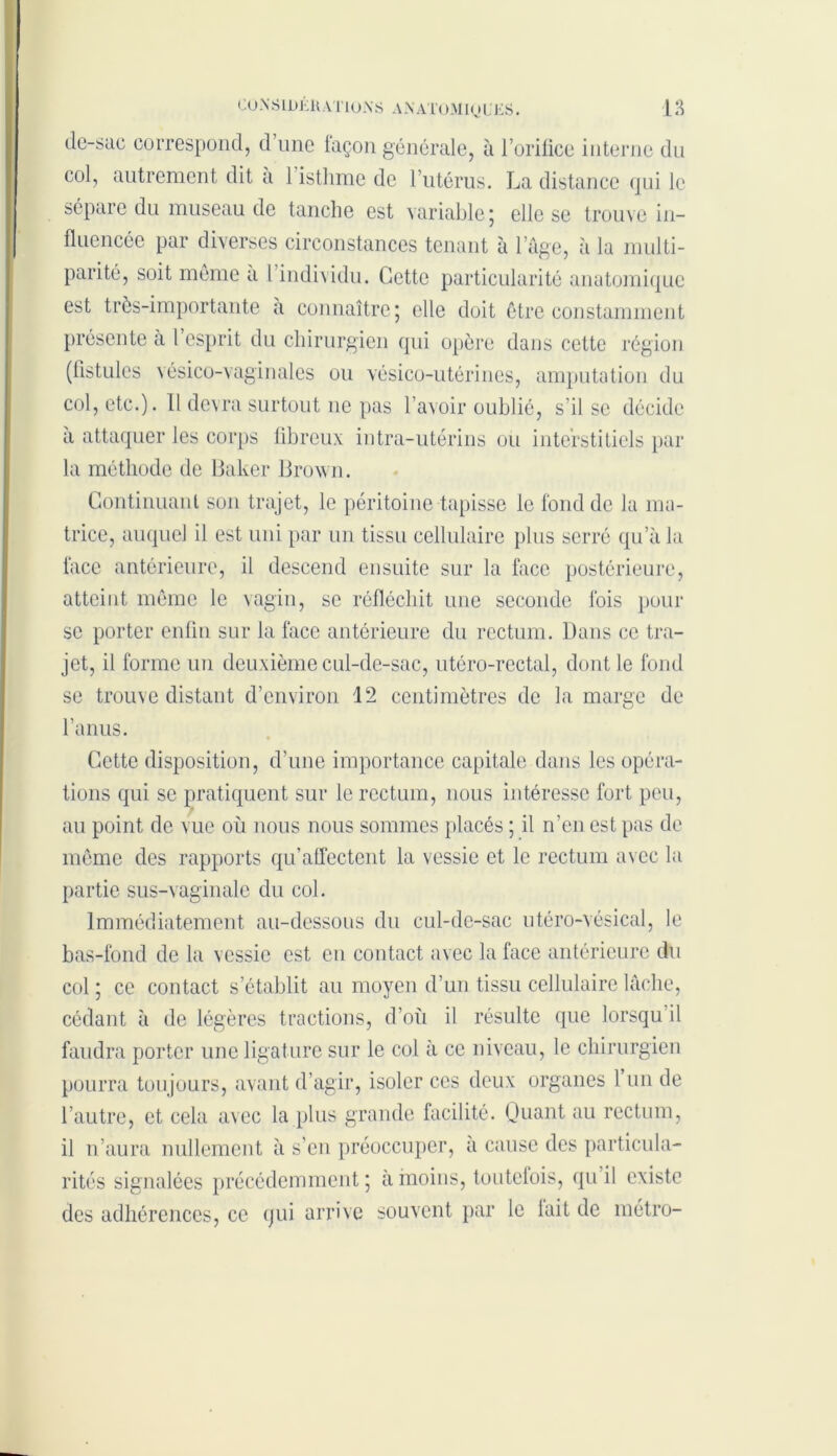 de-sac correspond, d’une façon générale, à l’oriüce interne du col, autrement dit a 1 isthme de l’utérus. La distance qui le sépare du museau de tanche est variable 5 elle se trouve in- fluencée par diverses circonstances tenant à l’âge, à la multi- parité, soit meme a 1 individu. Cette particularité anatomique est très-importante a connaître; elle doit être constamment présente a l’esprit du chirurgien qui opère dans cette région (fistules vésico-vaginales ou vésico-utérines, amputation du col, etc.). Il devra surtout 11c pas l’avoir oublié, s'il se décide a attaquer les corps fibreux intra-utérins ou interstitiels par la méthode de Baker Brown. Continuant son trajet, le péritoine tapisse le fond de la ma- trice, auquel il est uni par un tissu cellulaire plus serré qu’à la face antérieure, il descend ensuite sur la face postérieure, atteint même le vagin, se réfléchit une seconde lois pour se porter enfin sur la face antérieure du rectum. Dans ce tra- jet, il forme un deuxième cul-de-sac, utéro-rectal, dont le fond se trouve distant d’environ 12 centimètres de la marge de l’anus. Cette disposition, d’une importance capitale dans les opéra- tions qui se pratiquent sur le rectum, nous intéresse fort peu, au point de vue où nous nous sommes placés ; il n’en est pas de même des rapports qu’affectent la vessie et le rectum avec la partie sus-vaginale du col. Immédiatement au-dessous du cul-de-sac utéro-vésical, le bas-fond de la vessie est en contact avec la face antérieure du col; ce contact s’établit au moyen d’un tissu cellulaire lâche, cédant à de légères tractions, d’où il résulte que lorsqu il faudra porter une ligature sur le col à ce niveau, le chirurgien pourra toujours, avant d’agir, isoler ces deux organes 1 un de l’autre, et cela avec la plus grande facilité. Quant au rectum, il n’aura nullement à s’en préoccuper, a cause des particula- rités signalées précédemment; à moins, toutclois, qu’il existe des adhérences, ce qui arrive souvent par le lait de métro-