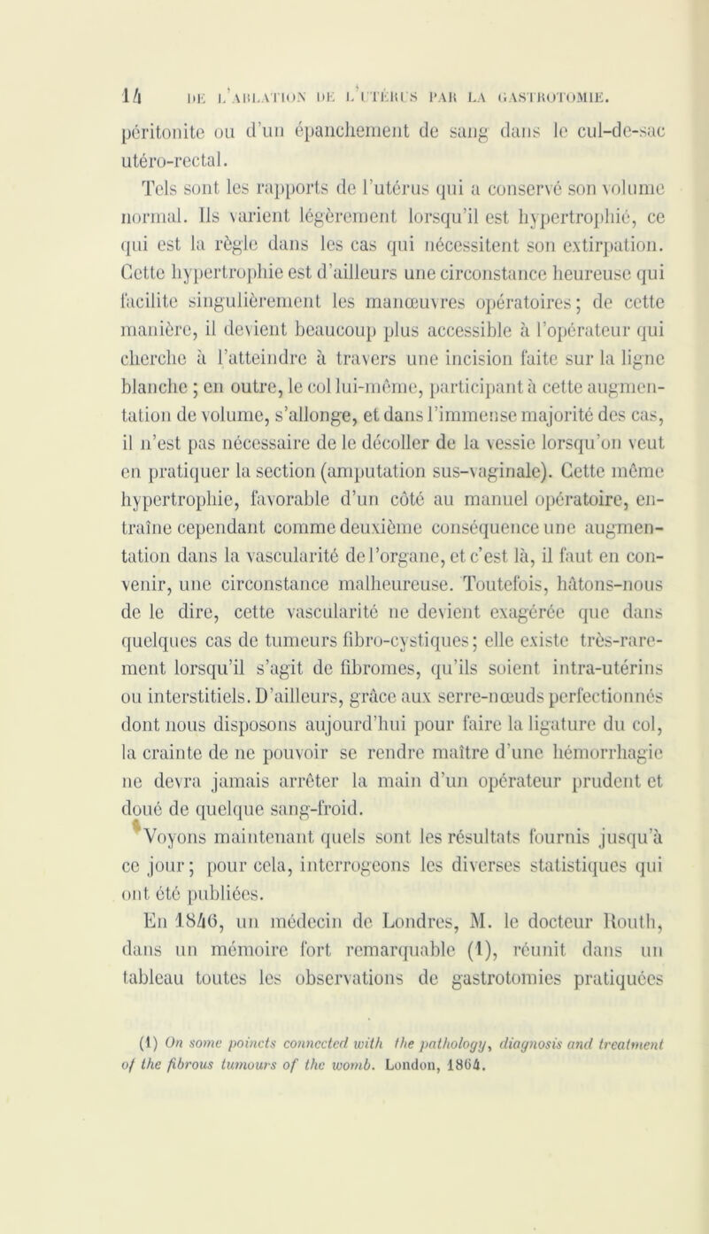 péritonite ou d’un épanchement de sang dans le cul-de-sac utéro-rectal. Tels sont les rapports de l’utérus qui a conservé son volume normal. Ils varient légèrement lorsqu’il est hypertrophié, ce qui est la règle dans les cas qui nécessitent son extirpation. Cette hypertrophie est d’ailleurs une circonstance heureuse qui facilite singulièrement les manœuvres opératoires ; de cette manière, il devient beaucoup plus accessible à l’opérateur qui cherche à l’atteindre à travers une incision faite sur la ligne blanche ; en outre, le col lui-même, participant à cette augmen- tation de volume, s’allonge, et dans l’immense majorité des cas, il n’est pas nécessaire de le décoller de la vessie lorsqu’on veut en pratiquer la section (amputation sus-vaginale). Cette même hypertrophie, favorable d’un côté au manuel opératoire, en- traîne cependant comme deuxième conséquence une augmen- tation dans la vascularité de l’organe, et c’est là, il faut en con- venir, une circonstance malheureuse. Toutefois, hâtons-nous de le dire, cette vascularité 11e devient exagérée que dans quelques cas de tumeurs fîbro-eystiques ; elle existe très-rare- ment lorsqu’il s’agit de fibromes, qu’ils soient intra-utérins ou interstitiels. D’ailleurs, grâce aux serre-nœuds perfectionnés dont nous disposons aujourd’hui pour faire la ligature du col, la crainte de ne pouvoir se rendre maître d’une hémorrhagie 11e devra jamais arrêter la main d’un opérateur prudent et doué de quelque sang-froid. Voyons maintenant quels sont les résultats fournis jusqu'à ce jour; pour cela, interrogeons les diverses statistiques qui ont été publiées. E11 18/16, un médecin de Londres, M. le docteur Kouth, dans un mémoire fort remarquable (1), réunit dans un tableau toutes les observations de gastrotomies pratiquées (1) On some poùicts connccted with the pathology, diay?iosis and treatment of the fibrous tumours of the voomb. London, 1804.
