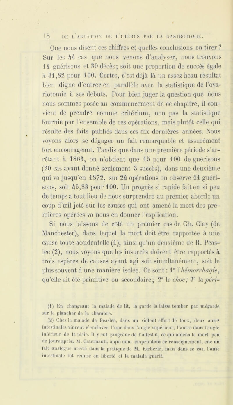 !8 ni: i.aiîlviioa di; i .Vit: kl s i*ak la gastrotomie. Que nous disent ces chiffres et quelles conclusions en tirer? Sur les /i/i cas que nous venons d’analyser, nous trouvons !/i guérisons et 30 décès; soit une proportion de succès égale à 31,82 pour 100. Certes, c’est déjà là un assez beau résultat bien digne d’entrer en parallèle avec la statistique de l’ova- riotomie à ses débuts. Pour bien juger la question que nous nous sommes posée au commencement de ce chapitre, il con- vient de prendre comme critérium, non pas la statistique fournie par l’ensemble de ces opérations, mais plutôt celle qui résulte des faits publiés dans ces dix dernières années. Nous \oyons alors se dégager un fait remarquable et assurément fort encourageant. Tandis que dans une première période s’ar- rêtant à 1863, on n’obtient que 15 pour 100 de guérisons (20 cas ayant donné seulement 3 succès), dans une deuxième qui va jusqu’en 1872, sur 24 opérations on observe 11 guéri- sons, soit 45,83 pour 100. Un progrès si rapide fait en si peu de temps a tout lieu de nous surprendre au premier abord; un coup d’œil jeté sur les causes qui ont amené la mort des pre- mières opérées va nous en donner l’explication. Si nous laissons de côté un premier cas de Ch. Clay (de Manchester), dans lequel la mort doit être rapportée à une cause toute accidentelle (1), ainsi qu’un deuxième de R. Peas- lee (2), nous voyons que les insuccès doivent être rapportés à trois espèces de causes ayant agi soit simultanément, soit le plus souvent d’une manière isolée. Ce sont : 1° Xhémorrhagie, qu’elle ait été primitive ou secondaire; 2° le choc; 3° lapéri- (1) En changeant la malade de lit, la garde la laissa tomber par mégarde sur le plancher de la chambre. (2) Chez la malade de Pcaslee, dans un violent effort de toux, deux anses intestinales vinrent s’enclaver l’une dans l’angle supérieur, l’autre dans l’angle inférieur de la plaie. Il y eut gangrène de l’intestin, ce qui amena la mort peu de jours après. AI. Catcrnault, à qui nous empruntons ce renseignement, cite un fait analogue arrivé dans la pratique de M. Kœberlé, mais dans ce cas, l’anse intestinale fut remise en liberté et la malade guérit.