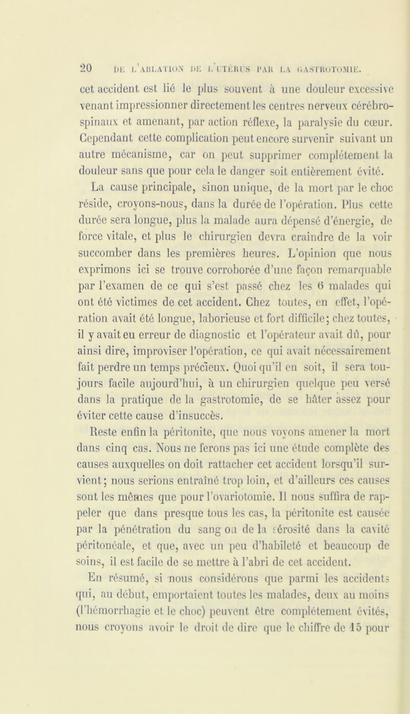 cet accident est lié le plus souvent à une douleur excessive venant impressionner directement les centres nerveux cérébro- spinaux et amenant, par action réflexe, la paralysie du cœur. Cependant cette complication peut encore survenir suivant un autre mécanisme, car on peut supprimer complètement la douleur sans que pour cela le danger soit entièrement évité. La cause principale, sinon unique, de la mort par le choc réside, croyons-nous, dans la durée de l’opération. Plus cette durée sera longue, plus la malade aura dépensé d’énergie, de force vitale, et plus le chirurgien devra craindre de la voir succomber dans les premières heures. L’opinion que nous exprimons ici se trouve corroborée d’une façon remarquable par l’examen de ce qui s’est passé chez les (5 malades qui ont été victimes de cet accident. Chez toutes, en effet, l’opé- ration avait été longue, laborieuse et fort difficile; chez toutes, il y avait eu erreur de diagnostic et l’opérateur avait dû, pour ainsi dire, improviser l’opération, ce qui avait nécessairement fait perdre un temps précieux. Quoi qu’il en soit, il sera tou- jours facile aujourd’hui, à un chirurgien quelque peu versé dans la pratique de la gastrotomie, de se hâter assez pour éviter cette cause d’insuccès. Reste enfin la péritonite, que nous voyons amener la mort dans cinq cas. Nous ne ferons pas ici une étude complète des causes auxquelles on doit rattacher cet accident lorsqu’il sur- vient; nous serions entraîné trop loin, et d’ailleurs ces causes sont les mêmes que pour l’ovariotomie. 11 nous suffira de rap- peler que dans presque tous les cas, la péritonite est causée par la pénétration du sang ou de la sérosité dans la cavité péritonéale, et que, avec un peu d’habileté et beaucoup de soins, il est facile de se mettre à l’abri de cet accident. En résumé, si nous considérons que parmi les accidents qui, au début, emportaient toutes les malades, deux au moins (l’hémorrhagie et le choc) peuvent être complètement évités,