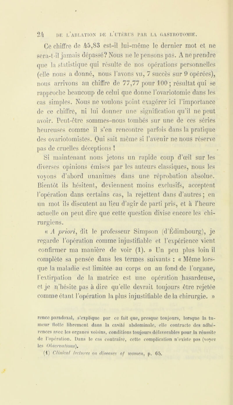 Ce chiffre de /i5,83 est-il lui-même le dernier mot et ne sera-t-il jamais dépassé? Nous ne le pensons pas. A ne prendre que la statistique qui résulte de nos opérations personnelles (elle nous a donné, nous l’avons vu, 7 succès sur 9 opérées), nous arrivons au chiffre de 77,77 pour 100 ; résultat qui se rapproche beaucoup de celui que donne l’ovariotomie dans les cas simples. Nous ne voulons point exagérer ici l’importance de ce chiffre, ni lui donner une signification qu’il ne peut avoir. Peut-être sommes-nous tombés sur une de ces séries heureuses comme il s’en rencontre parfois dans la pratique des ovariotomistes. Oui sait même si l’avenir ne nous réserve pas de cruelles déceptions ! Si maintenant nous jetons un rapide coup d’œil sur les diverses opinions émises par les auteurs classiques, nous les voyons d’abord unanimes dans une réprobation absolue. Bientôt ils hésitent, deviennent moins exclusifs, acceptent l’opération dans certains cas, la rejettent dans d’autres; en un mot ils discutent au lieu d’agir de parti pris, et à l’heure actuelle on peut dire que cette question divise encore les chi- rurgiens. « A priori, dit le professeur Simpson (d’Edimbourg), je regarde l’opération comme injustifiable et l’expérience vient confirmer ma manière de voir (1). » Un peu plus loin il complète sa pensée dans les termes suivants : « Même lors- que la maladie est limitée au corps ou au fond de l'organe, l'extirpation de la matrice est une opération hasardeuse, et je n’hésite pas à dire qu’elle devrait toujours être rejetée comme étant l’opération la plus injustifiable de la chirurgie. » rence paradoxal, s’explique par ce fait que, presque toujours, lorsque la tu- meur Hotte librement dans la cavité abdominale, elle contracte des adhé- rences avec les organes voisins, conditions toujours défavorables pour la réussite de l’opération. Dans le cas contraire, cette complication n’existe pas (voyez les Observations), ( 1) Ch'nica! lectures on cliseasçs of women, p. 65.