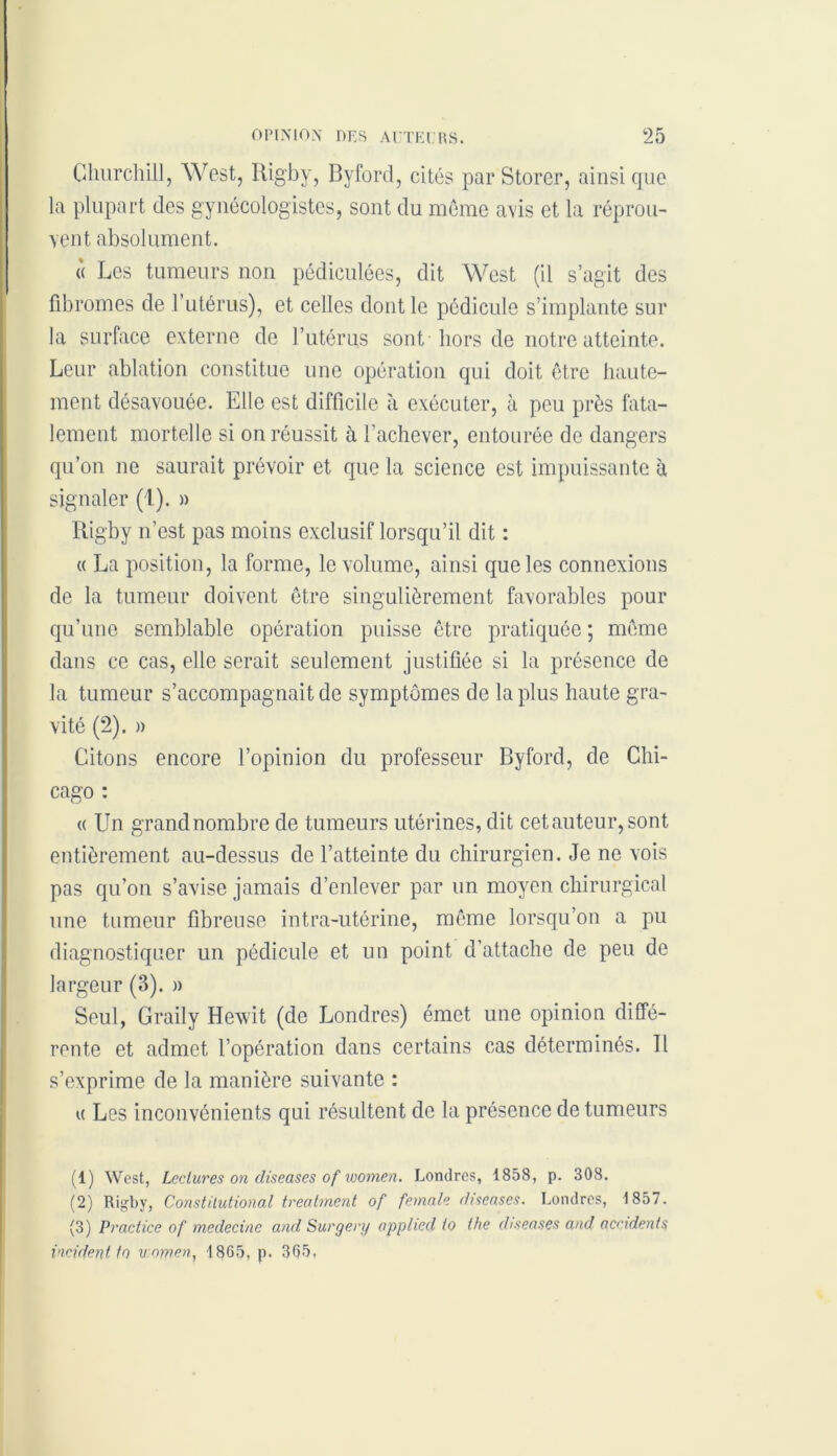 Churchill, West, Rigby, Byford, cités par Storer, ainsi que. la plupart des gynécologistes, sont du meme avis et la réprou- vent absolument. « Les tumeurs non pédiculées, dit West (il s’agit des fibromes de l’utérus), et celles dont le pédicule s’implante sur la surface externe de l’utérus sont hors de notre atteinte. Leur ablation constitue une opération qui doit être haute- ment désavouée. Elle est difficile à exécuter, à peu près fata- lement mortelle si on réussit à l’achever, entourée de dangers qu’on ne saurait prévoir et que la science est impuissante à signaler (1). » Rigby n’est pas moins exclusif lorsqu’il dit : « La position, la forme, le volume, ainsi que les connexions de la tumeur doivent être singulièrement favorables pour qu’une semblable opération puisse être pratiquée ; même dans ce cas, elle serait seulement justifiée si la présence de la tumeur s’accompagnait de symptômes de la plus haute gra- vité (2). » Citons encore l’opinion du professeur Byford, de Chi- cago : « Un grandnombre de tumeurs utérines, dit cet auteur, sont entièrement au-dessus de l’atteinte du chirurgien. Je ne vois pas qu’on s’avise jamais d’enlever par un moyen chirurgical une tumeur fibreuse intra-utérine, même lorsqu’on a pu diagnostiquer un pédicule et un point d’attache de peu de largeur (3). » Seul, Graily Hevvit (de Londres) émet une opinion diffé- rente et admet l’opération dans certains cas déterminés. Il s’exprime de la manière suivante : « Les inconvénients qui résultent de la présence de tumeurs (1) West, Lectures on diseases of women. Londres, 1858, p. 308. (2) Ri^by, Constilutional treatment of female diseuses. Londres, 1857. (3) Practice of medecine and Surgery apphed to the diseases and accidents