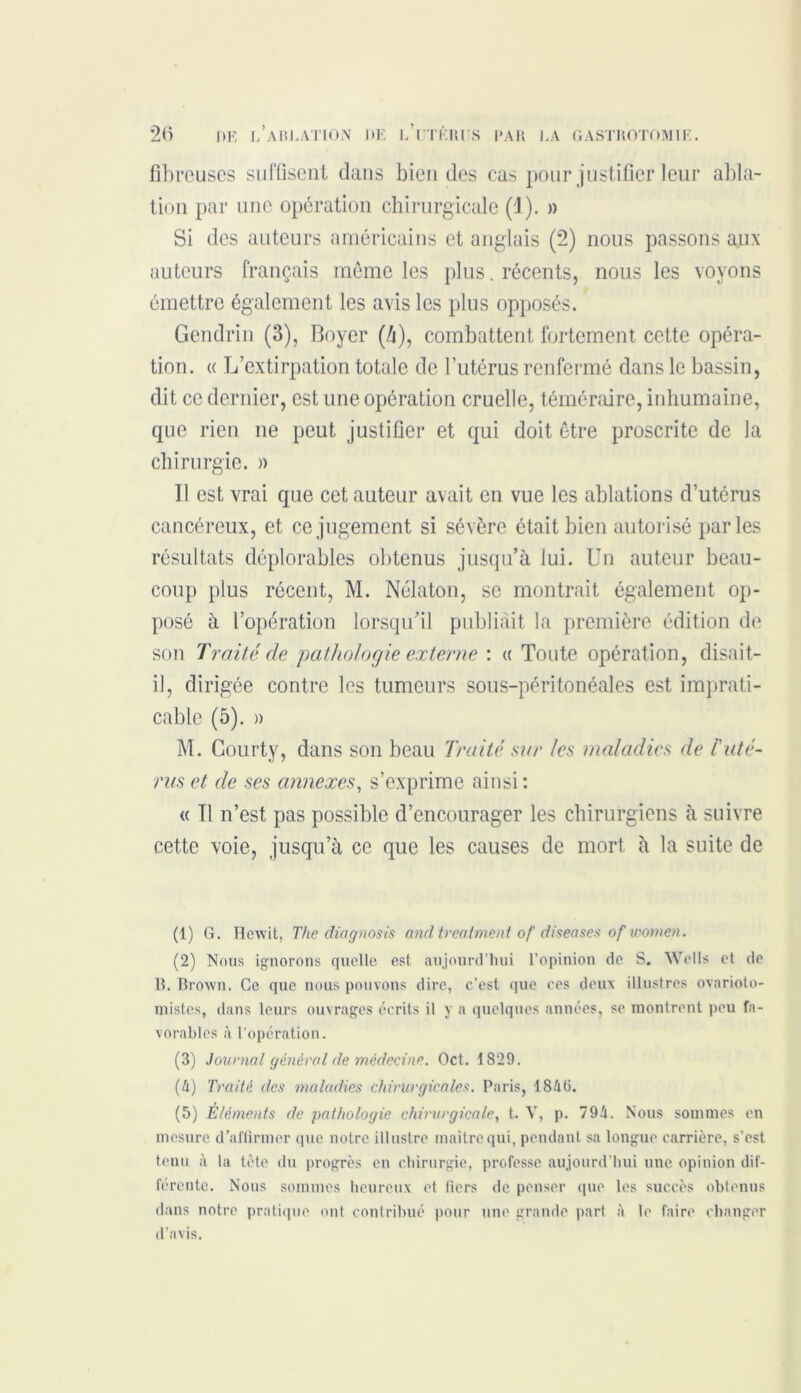 fibreuses suffisent dans bien des cas pour justifier leur abla- tion par une opération chirurgicale (1). » Si des auteurs américains et anglais (2) nous passons aux auteurs français même les plus. récents, nous les voyons émettre également les avis les plus opposés. Gendrin (3), Boyer (Zi), combattent fortement cette opéra- tion. « L’extirpation totale de l’utérus renfermé dans le bassin, dit ce dernier, est une opération cruelle, téméraire, inhumaine, que rien ne peut justifier et qui doit être proscrite de la chirurgie, a 11 est vrai que cet auteur avait en vue les ablations d’utérus cancéreux, et ce jugement si sévère était bien autorisé parles résultats déplorables obtenus jusqu’à lui. Un auteur beau- coup plus récent, M. Nélaton, se montrait également op- posé à l’opération lorsqu’il publiait la première édition de son Traité de 'pathologie externe : a Toute opération, disait- il, dirigée contre les tumeurs sous-péritonéales est imprati- cable (5). » M. Gourty, dans son beau Traité sur les maladies de raté- rus et de ses annexes, s’exprime ainsi : « Il n’est pas possible d’encourager les chirurgiens à suivre cette voie, jusqu’à ce que les causes de mort à la suite de (1) G. Hewit, The diagnosis andtreatment of diseases of women. (2) Nous ignorons quelle est aujourd'hui l’opinion de S. Wells et de B. Brown. Ce que nous pouvons dire, c’est que ces deux illustres ovarioto- niistes, dans leurs ouvrages écrits il y a quelques années, se montrent peu fa- vorables à l’opération. (3) Journal général de médecine. Oct. 1829. (4) Traité des maladies chirurgicales. Paris, 1840. (5) Éléments de pathologie chirurgicale, t. V, p. 794. Nous sommes en mesure d’affirmer (pie notre illustre maître qui, pendant sa longue carrière, s’est tenu à la tète du progrès en chirurgie, professe aujourd’hui une opinion dif- férente. Nous sommes heureux et tiers de penser que les succès obtenus dans notre pratique ont contribué pour une grande part à le faire changer d’avis.