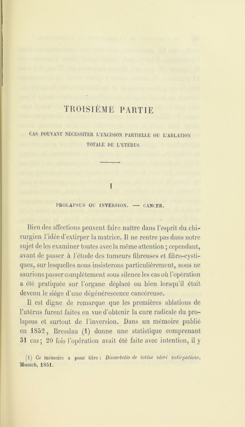 TROISIÈME PARTIE CAS POUVANT NÉCESSITER L’EXCISION PARTIELLE OU L’ABLATION TOTALE DE L’UTÉRUS I PROLAPSUS OU INVERSION. — CANCER. Bien des affections peuvent faire naître dans l’esprit du chi- rurgien l’idée d’extirper la matrice. Il ne rentre pas dans notre sujet de les examiner toutes avec la môme attention ; cependant, avant de passer à l’étude des tumeurs fibreuses et fibro-cysti- ques, sur lesquelles nous insisterons particulièrement, nous ne saurions passer complètement sous silence les cas où l’opération a été pratiquée sur l’organe déplacé ou bien lorsqu’il était devenu le siège d’une dégénérescence cancéreuse. Il est digne de remarque que les premières ablations de l’utérus furent faites en vue d’obtenir la cure radicale du pro- lapsus et surtout de l’inversion. Dans un mémoire publié en 1852, Brcsslau (1) donne une statistique comprenant 31 cas; 20 fuis l’opération avait été faite a\ec intention, il y (1) Ce mémoire a pour titre : Dissertatio de totius xderi extirpatione. Munich, 1851.
