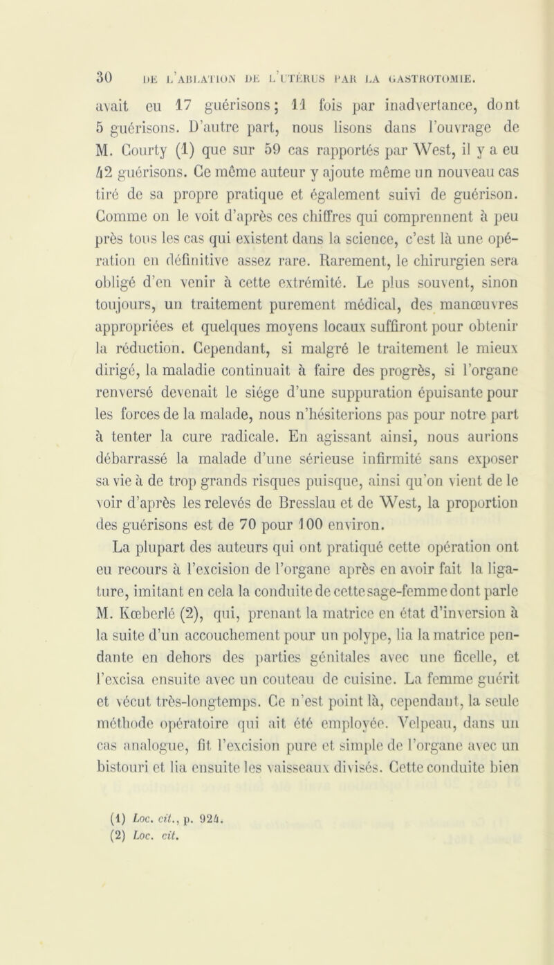 avait eu 17 guérisons; Il fois par inadvertance, dont 5 guérisons. D’autre part, nous lisons dans l’ouvrage de M. Gourty (1) que sur 59 cas rapportés par West, il y a eu à2 guérisons. Ce même auteur y ajoute même un nouveau cas tiré de sa propre pratique et également suivi de guérison. Gomme on le voit d’après ces chiffres qui comprennent à peu près tous les cas qui existent dans la science, c’est là une opé- ration en définitive assez rare. Rarement, le chirurgien sera obligé d’en venir à cette extrémité. Le plus souvent, sinon toujours, un traitement purement médical, des manœuvres appropriées et quelques moyens locaux suffiront pour obtenir la réduction. Cependant, si malgré le traitement le mieux dirigé, la maladie continuait à faire des progrès, si l’organe renversé devenait le siège d’une suppuration épuisante pour les forces de la malade, nous n’hésiterions pas pour notre part à tenter la cure radicale. En agissant ainsi, nous aurions débarrassé la malade d’une sérieuse infirmité sans exposer sa vie à de trop grands risques puisque, ainsi qu'on vient de le voir d’après les relevés de Bresslau et de West, la proportion des guérisons est de 70 pour J 00 environ. La plupart des auteurs qui ont pratiqué cette opération ont eu recours à l’excision de l’organe après en avoir fait la liga- ture, imitant en cela la conduite de cette sage-femme dont parle M. Kœberlé (2), qui, prenant la matrice en état d’inversion à la suite d’un accouchement pour un polype, lia la matrice pen- dante en dehors des parties génitales avec une ficelle, et l’excisa ensuite avec un couteau de cuisine. La femme guérit et vécut très-longtemps. Ce n’est point là, cependant, la seule méthode opératoire qui ait été employée. Velpeau, dans un cas analogue, fit l’excision pure et, simple de l’organe avec un bistouri et lia ensuite les vaisseaux divisés. Cette conduite bien (1) Loc. cit., p. 92/i. (2) Loc. cit.