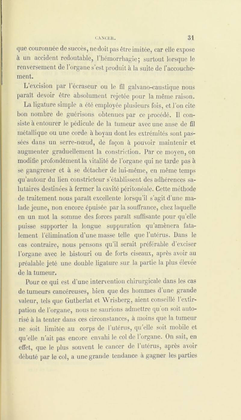 que couronnée de succès, ne doit pas être imitée, car elle expose à un accident redoutable, l’hémorrhagie 5 surtout lorsque le renversement de l’organe s’est produit à la suite de l’accouche- ment. L’excision par l’écraseur ou le fil galvano-caustique nous paraît devoir être absolument rejetée pour la même raison. La ligature simple a été employée plusieurs fois, et l’on cite bon nombre de guérisons obtenues par ce procédé. Il con- siste à entourer le pédicule de la tumeur avec une anse de fil métallique ou une corde à boyau dont les extrémités sont pas- sées dans un serre-nœud, de façon à pouvoir maintenir et augmenter graduellement la constriction. Par ce moyen, on modifie profondément la vitalité de l’organe qui ne tarde pas à se gangrener et à se détacher de lui-même, en même temps qu’autour du lien constricteur s’établissent des adhérences sa- lutaires destinées à fermer la cavité péritonéale. Cette méthode de traitement nous paraît excellente lorsqu’il s’agit d’une ma- lade jeune, non encore épuisée par la souffrance, chez laquelle en un mot la somme des forces paraît suffisante pour qu’elle puisse supporter la longue suppuration qu’amènera fata- lement l’élimination d’une masse telle que l’utérus. Dans le cas contraire, nous pensons qu’il serait préférable d’exciser l’organe avec le bistouri ou de forts ciseaux, après avoir au préalable jeté une double ligature sur la partie la plus élevée de la tumeur. Pour ce qui est d’une intervention chirurgicale dans les cas de tumeurs cancéreuses, bien que des hommes d’une grande valeur, tels que Gutberlat et Wrisbcrg, aient conseillé l’extir- pation de l’organe, nous ne saurions admettre qu on soit auto- risé à la tenter dans ces circonstances, à moins que la tumeur ne soit limitée au corps de 1 utérus, qu’elle soit mobile et qu’elle n’ait pas encore envahi le col de l’organe. On sait, en effet, que le plus souvent le cancer de l’utérus, après avoir débuté par le col, a une grande tendance à gagner les parties