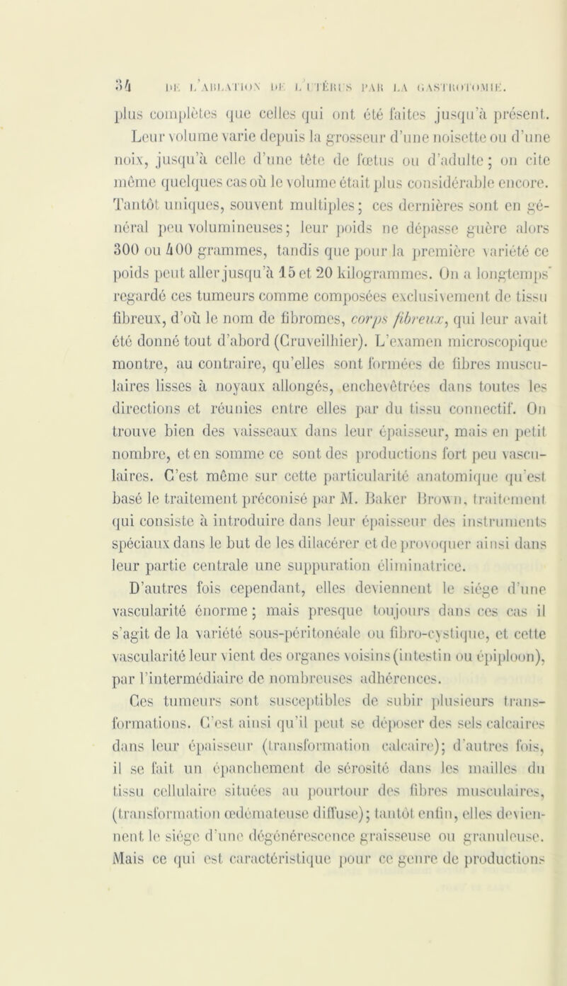 plus complètes que celles qui ont été laites jusqu’à présent. Leur volume varie depuis la grosseur d’une noisette ou d’une noix, jusqu’à celle d’une tète de fœtus ou d’adulte; on cite même quelques cas où le volume était plus considérable encore. Tantôt uniques, souvent multiples; ces dernières sont en gé- néral peu volumineuses; leur poids ne dépasse guère alors 300 ou à 00 grammes, tandis que pour ,1a première variété ce poids peut aller jusqu’à 15 et 20 kilogrammes. On a longtemps' regardé ces tumeurs comme composées exclusivement de tissu fibreux, d’où le nom de fibromes, corps fibreux, qui leur avait été donné tout d’abord (Gruveilhier). L’examen microscopique montre, au contraire, qu’elles sont formées de fibres muscu- laires lisses à noyaux allongés, enchevêtrées dans toutes les directions et réunies entre elles par du tissu connectif. On trouve bien des vaisseaux dans leur épaisseur, mais en petit nombre, et en somme ce sont des productions fort peu vascu- laires. C’est même sur cette particularité anatomique qu’est basé le traitement préconisé par M. Baker Brown, traitement qui consiste à introduire dans leur épaisseur des instruments spéciaux dans le but de les dilacérer et de provoquer ainsi dans leur partie centrale une suppuration éliminatrice. D’autres fois cependant, elles deviennent le siège d’une vascularité énorme ; mais presque toujours dans ces cas il s’agit de la variété sous-péritonéale ou fibro-cystique, et cette vascularité leur vient des organes voisins (intestin ou épiploon), par l’intermédiaire de nombreuses adhérences. Ges tumeurs sont susceptibles de subir plusieurs trans- formations. C’est ainsi qu'il peut se déposer des sels calcaires dans leur épaisseur (transformation calcaire); d’autres fois, il se fait un épanchement de sérosité dans les mailles du tissu cellulaire situées au pourtour des fibres musculaires, (transformation œdémateuse diffuse); tantôt enfin, elles devien- nent le siège d’une dégénérescence graisseuse ou granuleuse. Mais ce qui est caractéristique pour ce genre de productions