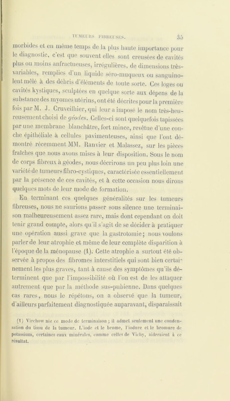 ri'MKLHS FIUUEI’SES. ^5 morbides et en même temps de la plus liante importance poul- ie diagnostic, c est que souvent elles sont creusées de cavités plus ou moins anfractueuses, irrégulières, de dimensions Rés- iliables, iemplies d un liquide séro-muqueux ou sanguino- lent mêlé à des débris d’éléments de toute sorte. Ces loges ou cavités kystiques, sculptées en quelque sorte aux dépens de la substance des myomes utérins, ont été décrites pour la première lois pat M. J. Cruveilliier, qui leur a imposé le nom très-heu- îeusement choisi de géodes. Celles-ci sont quelquefois tapissées par une membrane blanchâtre, lort mince, revêtue d’une cou- che épithéliale à cellules pavimenteuses, ainsi que l’ont dé- montré récemment MM. Ranvier et Malassez, sur les pièces fraîches que nous avons mises à leur disposition. Sous le nom de corps fibreux à géodes, nous décrirons un peu plus loin une variété de tumeurs fibro-cystiques, caractérisée essentiellement par la présence de ces cavités, et à cette occasion nous dirons quelques mots de leur mode de formation. En terminant ces quelques généralités sur les tumeurs fibreuses, nous ne saurions passer sous silence une terminai- son malheureusement assez rare, mais dont cependant on doit tenir grand compte, alors qu’il s’agit de se décider à pratiquer une opération aussi grave que la gastrotomie ; nous voulons parler de leur atrophie et même de leur complète disparition à l’époque de la ménopause (1). Cette atrophie a surtout été ob- servée à propos des fibromes interstitiels qui sont bien certai- nement les plus graves, tant à cause des symptômes qu’ils dé- terminent que par l’impossibilité où l’on est de les attaquer autrement que par la méthode sus-pubienne. Dans quelques cas rares, nous le répétons, on a observé que la tumeur, d’ailleurs parfaitement diagnostiquée auparavant, disparaissait (t) Virchow nie ce mode de terminaison ; il admet seulement une conden- sation du tissu de la tumeur. L’iode et le brome, l’iodure et le bromure de potassium, certaines eaux minérales, comme celles de Vichy, aideraient à ce résultat.