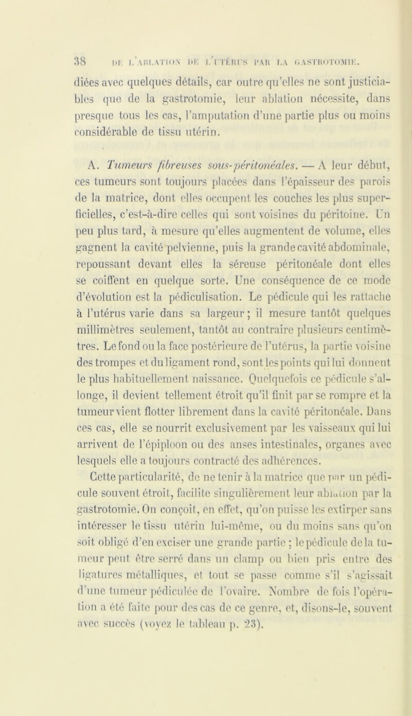 diéesavec quelques détails, car outre qu’elles ne sont justicia- bles que de la gastrotomie, leur ablation nécessite, dans presque tous les cas, l’amputation d’une partie plus ou moins considérable de tissu utérin. A. Tumeurs fibreuses sous-péritonéales. — A leur début, ces tumeurs sont toujours placées dans l’épaisseur des parois de la matrice, dont elles occupent les couches les plus super- ficielles, c’est-à-dire celles qui sont voisines du péritoine. Un peu plus tard, à mesure qu’elles augmentent de volume, elles gagnent la cavité pelvienne, puis la grande cavité abdominale, repoussant devant elles la séreuse péritonéale dont elles se coiffent en quelque sorte. Une conséquence de ce mode d’évolution est la pédiculisation. Le pédicule qui les rattache à l’utérus varie dans sa largeur ; il mesure tantôt quelques millimètres seulement, tantôt au contraire plusieurs centimè- tres. Lefondou la face postérieure de l’utérus, la partie voisine des trompes etduligament rond, sont les points qui lui donnent le plus habituellement naissance. Quelquefois ce pédicule s’al- longe, il devient tellement étroit qu’il finit par se rompre et, la tumeurvient flotter librement dans la cavité péritonéale. Dans ces cas, elle se nourrit exclusivement par les vaisseaux qui lui arrivent de l’épiploon ou des anses intestinales, organes avec lesquels elle a toujours contracté des adhérences. Cette particularité, de ne tenir à la matrice que par un pédi- cule souvent étroit, facilite singulièrement leur ablation par la gastrotomie. On conçoit, en effet, qu’on puisse les extirper sans intéresser le tissu utérin lui-même, ou du moins sans qu’on soit obligé d’en exciser une grande partie ; le pédicule delà tu- meur peut être serré dans un clamp ou bien pris entre des ligatures métalliques, et tout se passe comme s’il s’agissait d’une tumeur pédiculée de l’ovaire. Nombre de fois l’opéra- tion a été faite pour des cas de ce genre, et, disons-le, souvent avec succès (voyez le tableau p. *23).