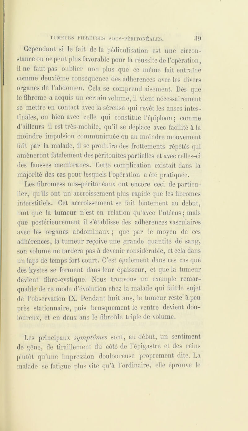 Cependant si le fait de la pédiculisation est une circon- stance on ne peut plus favorable pour la réussite de l’opération, il ne faut pas oublier non plus que ce même fait entraîne comme deuxième conséquence des adhérences avec les divers organes de l’abdomen. Cela se comprend aisément. Dès que le fibrome a acquis un certain volume, il vient nécessairement se mettre en contact avec la séreuse qui revêt les anses intes- tinales, ou bien avec celle qui constitue l’épiploon ; comme d’ailleurs il est très-mobile, qu’il se déplace avec facilité à la moindre impulsion communiquée ou au moindre mouvement fait par la malade, il se produira des frottements répétés qui amèneront fatalement des péritonites partielles et avec celles-ci des fausses membranes. Cette complication existait dans la majorité des cas pour lesquels l’opération a été pratiquée. Les fibromess ous-péritonéaux ont encore ceci de particu- lier, qu’ils ont un accroissement plus rapide que les fibromes interstitiels. Cet accroissement se fait lentement au début, tant que la tumeur n’est en relation qu’avec l’utérus ; mais que postérieurement il s’établisse des adhérences vasculaires avec les organes abdominaux ; que par le moyen de ces adhérences, la tumeur reçoive une grande quantité de sang, son volume ne tardera pas à devenir considérable, et cela dans un laps de temps fort court. C’est également dans ces cas que des kystes se forment dans leur épaisseur, et que la tumeur devient fibro-cystique. Nous trouvons un exemple remar- quable de ce mode d’évolution chez la malade qui fait le sujet de l’observation IN. Pendant huit ans, la tumeur reste à peu près stationnaire, puis brusquement le ventre devient dou- loureux, et en deux ans le fïbroïde triple de volume. Les principaux symptômes sont, au début, un sentiment de gêne, de tiraillement du côté de l’épigastre et des reins plutôt qu’une impression douloureuse proprement dite. La malade se fatigue plus vite qu’à l’ordinaire, elle éprouve le