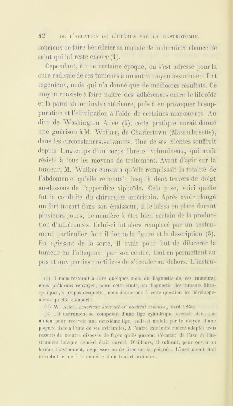 soucieux de faire bénéficier sa malade de la dernière chance de salut qui lui reste encore (1). Cependant, à une certaine époque, on s’est adressé pour la cure radicale de ces tumeurs à un autre moyen assurément fort ingénieux, mais qui n’a donné que de médiocres résultats. Ce moyen consiste à faire naître des adhérences entre le fibroïde et la paroi abdominale antérieure, puis à en provoquer la sup- puration et l’élimination à l’aide de certaines manœuvres. Au dire de Washington Atlee (2), cette pratique aurait donné une guérison àM. Walker, de Charlestown (Massachusetts), dans les circonstances.suivantes. Une de ses clientes souffrait depuis longtemps d’un corps fibreux volumineux, qui avait résisté à tous les moyens de traitement. Avant d’agir sur la tumeur, M. Walker constata qu’elle remplissait la totalité de l’abdomen et qu’elle remontait jusqu’à deux travers de doigt au-dessous de l’appendice xiphoïde. Cela posé, voici quelle fut la conduite du chirurgien américain. Après avoir plongé un fort trocart dans son épaisseur, il le laissa en place durant plusieurs jours, de manière à être bien certain de la produc- tion d’adhérences. Celui-ci fut alors remplacé par un instru- ment particulier dont il donne la figure et la description (3). En agissant de la sorte, il avait pour but de dilacérer la tumeur en l’attaquant par son centre, tout en permettant au pus et aux parties mortifiées de s’écouler au dehors. L’instru- (1) Il nous resterait à dire quelques mots du diagnostic de ces tumeurs; nous préférons renvoyer, pour cette étude, au diagnostic des tumeurs fibro- cystiques, à propos desquelles nous donnerons à cette question les développe- ments qu’elle comporte. (2) W. Atlee, American Journal of medical sciences, avril 1845. (3) Cet instrument se composait d’une tige cylindrique creusée dans son milieu pour recevoir une deuxième tige, celle-ci mobile par le moyen d'une poignée fixée à l’une de ses extrémités. A l’autre extrémité étaient adaptés trois ressorts de montre disposés de façon qu'ils pussent s’écarter de l’axe de lin- strument lorsque celui-ci était ouvert. D’ailleurs, il suffisait, pour ouvrir ou fermer l’instrument, de presser ou de tirer sur la poignée. I, instrument était introduit fermé à la manière d’un trocart ordinaire.