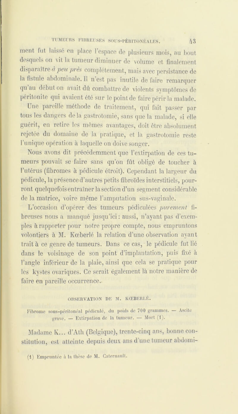 ment. Int laissé en place 1 espace de plusieurs mois, au bout desquels on vit la tumeur diminuer de volume et finalement disparaître à peu près complètement, mais avec persistance de la fistule abdominale. Il n est pas inutile de faire remarquer qu au début on avait dû combattre de violents symptômes de péritonite qui avaient été sur le point de faire périr la malade. Une pareille méthode de traitement, qui fait passer par tous les dangers delà gastrotomie, sans que la malade, si elle guérit, en retire les mêmes avantages, doit être absolument rejetée du domaine de la pratique, et la gastrotomie reste l’unique opération à laquelle on doive songer. Nous avons dit précédemment que l’extirpation de ces tu- meurs pouvait se faire sans qu’on fût obligé de toucher à l’utérus (fibromes à pédicule étroit). Cependant la largeur du pédicule, la présence d’autres petits fibroïdes in terstitiels, pour- ront quelquefois entraîner la section d’un segment considérable de la matrice, voire même l’amputation sus-vaginale. L’occasion d’opérer des tumeurs pédiculées purement fi- breuses nous a manqué jusqu’ici: aussi, n’ayant pas d’exem- ples à rapporter pour notre propre compte, nous empruntons volontiers à M. Kœberlé la relation d’une observation avant %} trait à ce genre de tumeurs. Dans ce cas, le pédicule lût lié dans le voisinage de son point d’implantation, puis fixé à l’angle inférieur de la plaie, ainsi que cela se pratique pour les kystes ovariques. Ce serait également là notre manière de faire en pareille occurrence.- OBSERVATION DE M. KŒBERLÉ. Fibrome sous-péritonéal pédicule, du poids de 700 grammes. — Ascite grave. — Extirpation de la tumeur. — Mort (1). Madame K... d’Ath (Belgique), trente-cinq ans, bonne con- stitution, est atteinte depuis deux ans d’une tumeur abdomi-