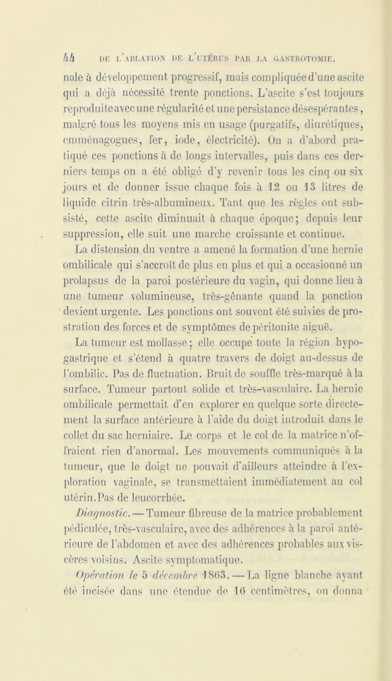 mile à développement progressif, mais compliquée d’une ascite qui a déjà nécessité trente ponctions. L’ascite s’est toujours reproduite avec une régularité et une persistance désespérantes, malgré tous les moyens mis en usage (purgatifs, diurétiques, emménagogues, fer, iode, électricité). On a d’abord pra- tiqué ces ponctions à de longs intervalles, puis dans ces der- niers temps on a été obligé d’y revenir tous les cinq ou six jours et de donner issue chaque fois à 12 ou 13 litres de liquide citrin très-albumineux. Tant que les règles ont sub- sisté, cette ascite diminuait à chaque époque; depuis leur suppression, elle suit une marche croissante et continue. La distension du ventre a amené la formation d’une hernie ombilicale qui s’accroît de plus en plus et qui a occasionné un prolapsus de la paroi postérieure du vagin, qui donne lieu à une tumeur volumineuse, très-gênante quand la ponction devient urgente. Les ponctions ont souvent été suivies de pro- stration des forces et de symptômes de péritonite aiguë. La tumeur est mollasse ; elle occupe toute la région hypo- gastrique et s’étend à quatre travers de doigt au-dessus de l’ombilic. Pas de fluctuation. Bruit de souffle très-marqué à la surface. Tumeur partout, solide et très-vasculaire. La hernie ombilicale permettait d’en explorer en quelque sorte directe- ment la surface antérieure à l’aide du doigt introduit dans le collet, du sac herniaire. Le corps et le col de la matrice n’of- fraient. rien d’anormal. Les mouvements communiqués à la tumeur, que le doigt ne pouvait d’ailleurs atteindre à l’ex- ploration vaginale, se transmettaient immédiatement au col utérin.Pas de leucorrhée. Diagnostic. — Tumeur fibreuse de la matrice probablement pédiculée, très-vasculaire, avec des adhérences à la paroi anté- rieure de l’abdomen et avec des adhérences probables aux vis- cères voisins. Ascite symptomatique. Opération le 5 décembre 1803. — La ligne blanche ayant