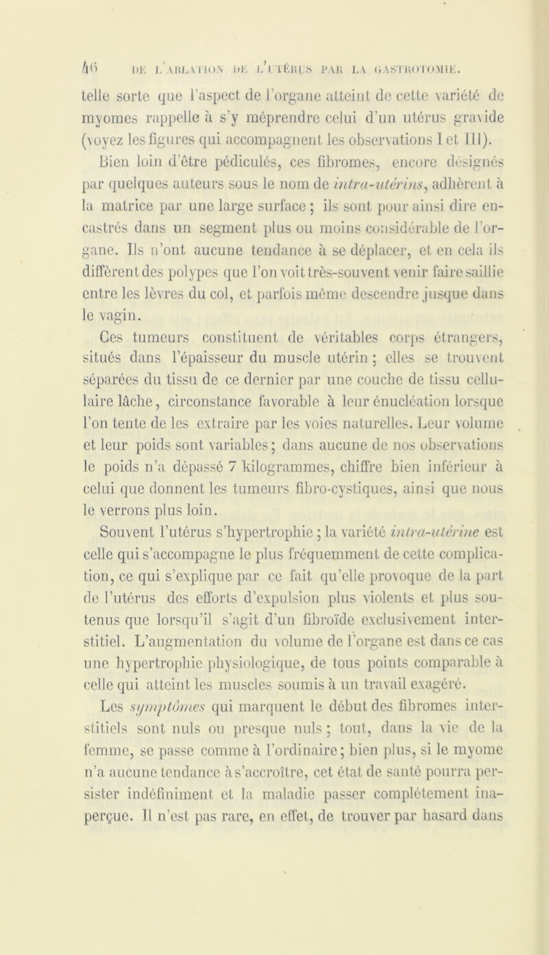 DK LAHLATloN DK l’iTÊIUS PAH LA GAS'IHO l'OMIK. telle sorte que l’aspect de l’organe atteint de cette variété de myomes rappelle à s’y méprendre celui d'un utérus gravide (voyez les figures qui accompagnent les observations 1 et 111). Bien loin d etre pédicules, ces fibromes, encore désignés par quelques auteurs sous le nom de intra-utérins, adhèrent à la matrice par une large surface ; ils sont pour ainsi dire en- castrés dans un segment plus ou moins considérable de l’or- gane. Ils n’ont aucune tendance à se déplacer, et en cela ils diffèrentdes polypes que l’on voit très-souvent venir faire saillie entre les lèvres du col, et parfois môme descendre jusque dans le vagin. Ces tumeurs constituent de véritables corps étrangers, situés dans l’épaisseur du muscle utérin: elles se trouvent séparées du tissu de ce dernier par une couche de tissu cellu- laire lâche, circonstance favorable à leur énucléation lorsque l’on tente de les extraire par les voies naturelles. Leur volume et leur poids sont variables; dans aucune de nos observations le poids n’a dépassé 7 kilogrammes, chiffre bien inférieur à celui que donnent les tumeurs fibro-cystiques, ainsi que nous le verrons plus loin. Souvent l’utérus s'hypertrophie ; la variété intra-utérine est celle qui s’accompagne le plus fréquemment de cette complica- tion, ce qui s’explique par ce fait qu’elle provoque de la part de l’utérus des efforts d’expulsion plus violents et plus sou- tenus que lorsqu’il s’agit d’un fibroïde exclusivement inter- stitiel. L’augmentation du volume de l'organe est dans ce cas une hypertrophie physiologique, de tous points comparable à celle qui atteint les muscles soumis à un travail exagéré. Les symptômes qui marquent le début des fibromes inter- stitiels sont nuis ou presque nuis ; tout, dans la vie de la femme, se passe comme à l’ordinaire; bien plus, si le myome n’a aucune tendance à s’accroître, cet état de santé pourra per- sister indéfiniment et la maladie passer complètement ina- perçue. 11 n’est pas rare, en effet, de trouver par hasard dans