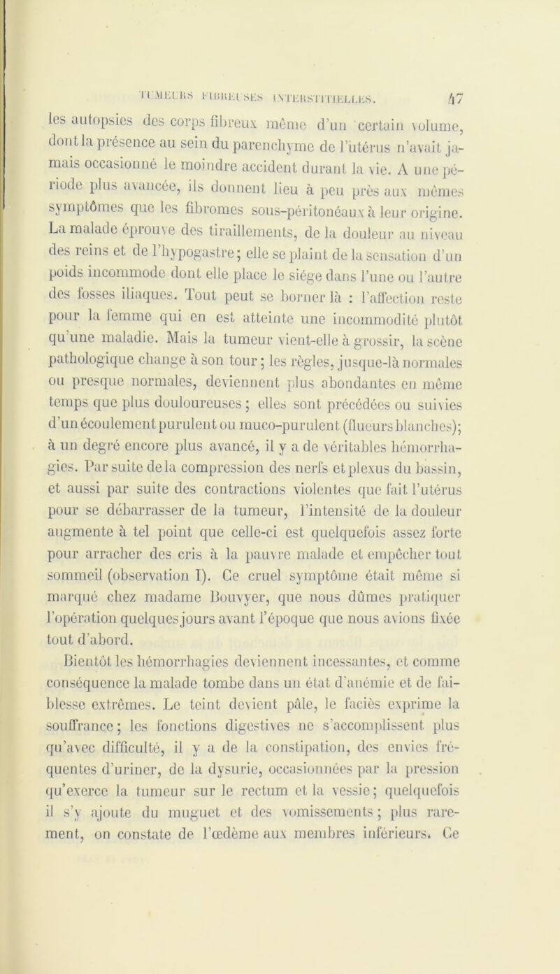 ITMEL'RS ElUKEl'SKS 1NTEKST1TIELLES. /j7 les autopsies des corps fibreux, même d’un certain volume, dont la présence au sein du parenchyme de l’iitérus n’avait ja- mais occasionné le moindre accident durant la vie. A une pé- îiude plus avancée, iis donnent lieu à peu près aux mêmes symptômes que les fibromes sous-péritonéaux à leur origine. La malade éprouve des tiraillements, de la douleur au niveau des reins et de l’hypogastre; elle se plaint de la sensation d’un poids incommode dont elle place le siège dans l’une ou l’autre des losses iliaques. Tout peut se borner là : l’affection reste pour la lemme qui en est atteinte une incommodité plutôt qu une maladie. Mais la tumeur vient-elle à grossir, la scène pathologique change à son tour; les règles, jusque-là normales ou presque normales, deviennent plus abondantes en même temps que plus douloureuses; elles sont précédées ou suivies d’un écoulement purulent ou muco-purulent (flueurs blanches); à un degré encore plus avancé, il y a de véritables hémorrha- gies. Par suite delà compression des nerfs et plexus du bassin, et aussi par suite des contractions violentes que fait l’utérus pour se débarrasser de la tumeur, l’intensité de la douleur augmente à tel point que celle-ci est quelquefois assez forte pour arracher des cris à la pauvre malade et empêcher tout sommeil (observation I). Ce cruel symptôme était même si marqué chez madame Bouvyer, que nous dûmes pratiquer l’opération quelques jours avant l’époque que nous avions fixée tout d’abord. Bientôt les hémorrhagies deviennent incessantes, et comme conséquence la malade tombe dans un état d'anémie et de fai- blesse extrêmes. Le teint devient pâle, le faciès exprime la souffrance ; les fonctions digestives ne s’accomplissent plus qu’avec difficulté, il y a de la constipation, des envies fré- quentes d’uriner, de la dysurie, occasionnées par la pression qu’exerce la tumeur sur le rectum et la vessie; quelquefois il s’y ajoute du muguet et des vomissements ; plus rare- ment, on constate de l’œdème aux membres inférieurs* Ce