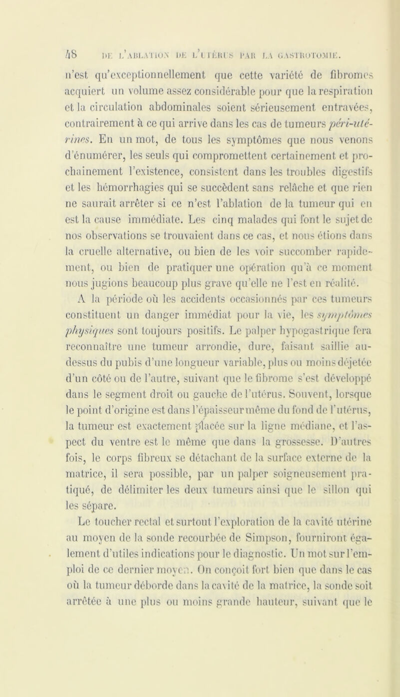 n’est qu exceptionnellement que cette variété de fibromes acquiert un volume assez considérable pour que la respiration et la circulation abdominales soient sérieusement entravées, contrairement à ce qui arrive dans les cas de tumeurs péri-ulé- rinns. En un mot, de tous les symptômes que nous venons d’énumérer, les seuls qui compromettent certainement et pro- chainement l’existence, consistent dans les troubles digestifs et les hémorrhagies qui se succèdent sans relâche et que rien ne saurait arrêter si ce n’est l’ablation de la tumeur qui en est la cause immédiate. Les cinq malades qui font le sujet de nos observations se trouvaient dans ce cas, et nous étions dans la cruelle alternative, ou bien de les voir succomber rapide- ment, ou bien de pratiquer une opération qu’à ce moment nous jugions beaucoup plus grave qu’elle ne l'est en réalité. A la période où les accidents occasionnés par ces tumeurs constituent un danger immédiat pour la xie, les symptômes physiques sont toujours positifs. Le palper hypogastrique fera reconnaître une tumeur arrondie, dure, faisant saillie au- dessus du pubis d’une longueur variable, plus ou moins déjetée d’un côté ou de l’autre, suivant que le fibrome s’est développé dans le segment droit ou gauche de l’utérus. Souvent, lorsque le point d’origine est dans l’épaisseur même du fond de l’utérus, la tumeur est exactement placée sur la ligne médiane, et l’as- pect du ventre est le même que dans la grossesse. D’autres fois, le corps fibreux se détachant de la surface externe de la matrice, il sera possible, par un palper soigneusement pra- tiqué, de délimiter les deux tumeurs ainsi que le sillon qui les sépare. Le toucher rectal et surtout l’exploration de la ca\ité utérine au moyen de la sonde recourbée de Simpson, fourniront éga- lement d’utiles indications pour le diagnostic. Un mot sur l’em- ploi de ce dernier moyen. On conçoit fort bien que dans le cas où la tumeur déborde dans la cavité de la matrice, la sonde soit arrêtée à une plus ou moins grande hauteur, suivant que le