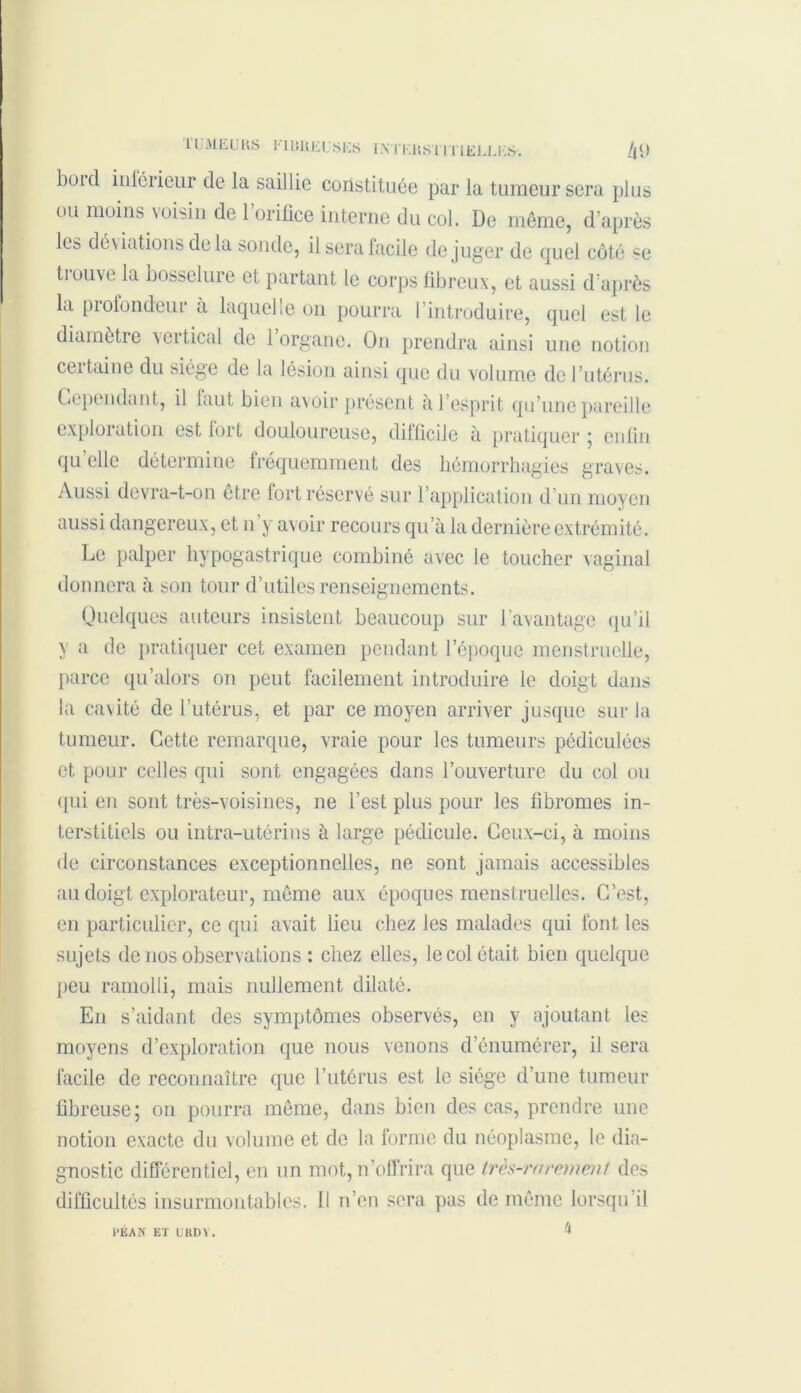 1UMEURS FUMEUSES ESTERS ! I TIEERES-. hi) bold intérieur de la saillie constituée par la tumeur sera plus ou moins voisin de 1 orifice interne du col. De même, d’après les déviations delà sonde, il sera facile déjuger de quel côté se ti ouve la bosselure et partant le corps fibreux, et aussi d’après la profondeui à laquelle on pourra l’introduire, quel est le diamètre vertical de 1 organe. On prendra ainsi une notion certaine du siège de la lésion ainsi que du volume de l’utérus. Cependant, il laut bien avoir présent à l’esprit qu’une pareille exploration est fort douloureuse, difficile à pratiquer ; enfin quelle détermine fréquemment des hémorrhagies graves. Aussi devra-t-on être fort réservé sur l’application d’un moyen aussi dangereux, et n’y avoir recours qu’à la dernière extrémité. Le palper hypogastrique combiné avec le toucher vaginal donnera à son tour d’utiles renseignements. Quelques auteurs insistent beaucoup sur l’avantage qu’il y a de pratiquer cet examen pendant l’époque menstruelle, parce qu 'alors on peut facilement introduire le doigt dans la cavité de l’utérus, et par ce moyen arriver jusque sur la tumeur. Cette remarque, vraie pour les tumeurs pédiculées et pour celles qui sont engagées dans l’ouverture du col ou qui en sont très-voisines, ne l’est plus pour les fibromes in- terstitiels ou intra-utérins à large pédicule. Ceux-ci, à moins de circonstances exceptionnelles, ne sont jamais accessibles au doigt explorateur, même aux époques menstruelles. C’est, en particulier, ce qui avait lieu chez les malades qui font les sujets de nos observations : chez elles, le col était bien quelque peu ramolli, mais nullement dilaté. En s’aidant des symptômes observés, en y ajoutant les moyens d’exploration que nous venons d’énumérer, il sera facile de reconnaître que l’utérus est le siège d’une tumeur fibreuse; on pourra même, dans bien des cas, prendre une notion exacte du volume et de la forme du néoplasme, le dia- gnostic différentiel, en un mot, n’offrira que très-rarement des difficultés insurmontables. Il n’en sera pas de même lorsqu il 4 PEA N ET URDY.