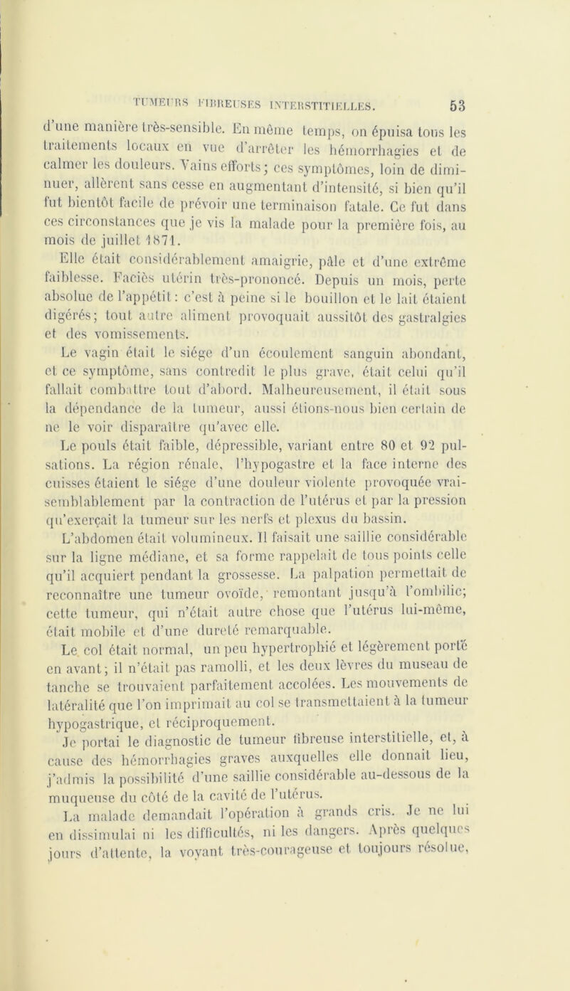 il une manièie très-sensible. En même temps, on épuisa, tons les tiditements locaux en vue d arrêter les hémorrhagies et de calmer les douleurs, \ainsefforts* ces symptômes, loin de dimi- nuei, allèient sans cesse en augmentant d’intensité, si bien qu’il tut bientôt facile de prévoir une terminaison fatale. Ce fut dans ces circonstances que je vis la malade pour la première fois, au mois de juillet 1871. Elle était considérablement amaigrie, pâle et d’une extrême faiblesse. Faciès utérin très-prononcé. Depuis un mois, perte absolue de l’appétit: c’est à peine si le bouillon et le lait étaient digérés; tout autre aliment provoquait aussitôt des gastralgies et des vomissements. Le vagin était le siège d’un écoulement sanguin abondant, et ce symptôme, sans contredit le plus grave, était celui qu’il fallait combattre tout d’abord. Malheureusement, il était sous la dépendance delà tumeur, aussi étions-nous bien certain de ne le voir disparaître qu’avec elle. Le pouls était faible, dépressible, variant entre 80 et 92 pul- sations. La région rénale, l’hypogastre et la face interne des cuisses étaient le siège d’une douleur violente provoquée vrai- semblablement par la contraction de l’utérus et par la pression qu’exerçait la tumeur sur les nerfs et plexus du bassin. L’abdomen était volumineux. Il faisait une saillie considérable sur la ligne médiane, et sa forme rappelait de tous points celle qu’il acquiert pendant la grossesse. La palpation permettait de reconnaître une tumeur ovoïde, remontant jusqu’à 1 ombilic; cette tumeur, qui n’était autre chose que 1 utérus lui-même, était mobile et d’une dureté remarquable. Le col était normal, un peu hypertrophié et légèrement porté en avant; il n’était pas ramolli, et les deux lèvres du museau de tanche se trouvaient parfaitement accolées. Les mouvements de latéralité que l’on imprimait au col se transmettaient à la tumeur hypogastrique, et réciproquement. Je portai le diagnostic de tumeur fibreuse interstitielle, et, a cause des hémorrhagies graves auxquelles elle donnait lieu, j’admis la possibilité d une saillie considérable au-dessous de la muqueuse du côté de la cavité de 1 utérus. La malade demandait l’opération a grands cris. Je ne lui en dissimulai ni les difficultés, ni les dangers. Après quelques jours d’attente, la voyant très-courageuse et toujours résolue,