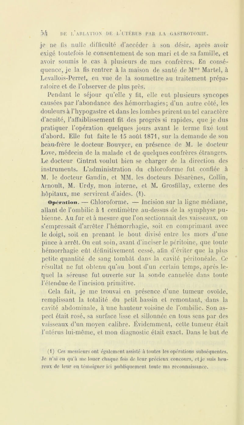 je ne lis mille difficulté d’accéder à son désir, après avoir exigé toutefois le consentement de son mari et de sa famille, et avoir soumis le cas à plusieurs de mes confrères. En consé- quence, je la fis rentrer à la maison de santé de Mmc Martel, à Levallois-Perret, en vue de la soumettre au traitement prépa- ratoire et de l’observer de plus près. Pendant le séjour qu’elle y fit, elle eut plusieurs syncopes causées par l’abondance des hémorrhagies; d’un autre côté, les douleurs à l’hypogastre et dans les lombes prirent un tel caractère d’acuité, l’affaiblissement fit des progrès si rapides, que je dus pratiquer l’opération quelques jours avant le terme fixé tout d’abord. Elle fut faite le 15 août 1871, sur la demande de son beau-frère le docteur Bouvyer, en présence de M. le docteur Love, médecin de la malade et de quelques confrères étrangers. Le docteur Cintrât voulut bien se charger de la direction des instruments. L’administration du chloroforme fut confiée à M. le docteur Gaudin, et MM. les docteurs Désarènes, Collin, Arnoult, M. Urdy, mon interne, et M. Grosfillay, externe des hôpitaux, me servirent d’aides. (1). Opération. — Chloroforme. — Incision sur la ligne médiane, allant de l’ombilic à 1 centimètre au-dessus de la symphyse pu- bienne. Au fur et à mesure que l’on sectionnait des vaisseaux, on s’empressait d’arrêter l’hémorrhagie, soit en comprimant avec le doigt, soit en prenant le bout divisé entre les mors d’une pince à arrêt. On eut soin, avant d’inciser le péritoine, que toute hémorrhagie eût définitivement cessé, afin d’éviter que la plus petite quantité de sang tombât dans la cavité péritonéale. Ce résultat ne fut obtenu qu’au bout d’un certain temps, après le- quel la séreuse fut ouverte sur la sonde cannelée dans toute l’élendue de l’incision primitive. Cela fait, je me trouvai en présence d’une tumeur ovoïde, remplissant la totalité du petit bassin et remontant, dans la cavilé abdominale, â une hauteur voisine de l’ombilic. Son as- pect était rosé, sa surface lisse et sillonnée en tous sens par des vaisseaux d’un moyen calibre. Évidemment, cette tumeur était l’utérus lui-même, et mon diagnostic était exact. Dans le but de (1) Ces messieurs ont également assisté à toutes les opérations subséquentes. Je n’ai eu qu’à me louer chaque fois de leur précieux concours, et je suis heu- reux de leur en témoigner ici publiquement toute ma reconnaissance.