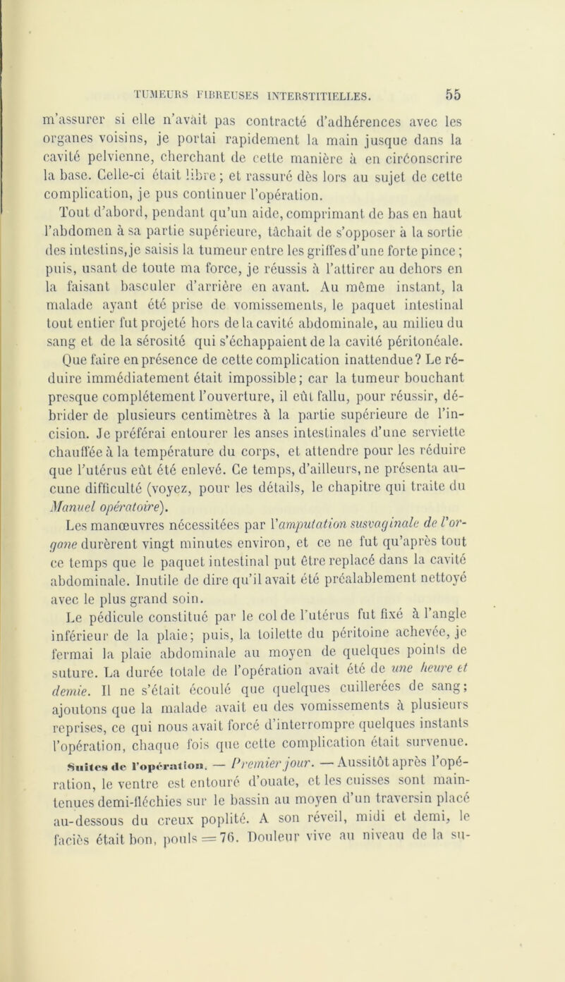 m’assurer si elle n’avait pas contracté d’adhérences avec les organes voisins, je portai rapidement la main jusque dans la cavité pelvienne, cherchant de cette manière à en circonscrire la base. Celle-ci était libre; et rassuré dès lors au sujet de cette complication, je pus continuer l’opération. Tout d’abord, pendant qu’un aide, comprimant de bas en haut l’abdomen à sa partie supérieure, tâchait de s’opposer à la sortie des intestins, je saisis la tumeur entre les grillés d’une forte pince ; puis, usant de toute ma force, je réussis h l’attirer au dehors en la faisant basculer d’arrière en avant. Au môme instant, la malade ayant été prise de vomissements, le paquet intestinal tout entier fut projeté hors de la cavité abdominale, au milieu du sang et de la sérosité qui s’échappaient de la cavité péritonéale. Que faire en présence de cette complication inattendue? Le ré- duire immédiatement était impossible; car la tumeur bouchant presque complètement l’ouverture, il eût fallu, pour réussir, dé- brider de plusieurs centimètres il la partie supérieure de l’in- cision. Je préférai entourer les anses intestinales d’une serviette chauffée à la température du corps, et attendre pour les réduire que l’utérus eût été enlevé. Ce temps, d’ailleurs, ne présenta au- cune difficulté (voyez, pour les détails, le chapitre qui traite du Manuel opératoire). Les manœuvres nécessitées par Y amputation susvaginale de l'or- gane durèrent \ingt minutes environ, et ce ne fut qu’après tout ce temps que le paquet intestinal put être replacé dans la cavité abdominale. Inutile de dire qu’il avait été préalablement nettoyé avec le plus grand soin. Le pédicule constitué par le col de l’utérus fut fixé à 1 angle inférieur de la plaie; puis, la loilette du péritoine achevée, je fermai la plaie abdominale au moyen de quelques points de suture. La durée totale de l’opération avait été de une /tewe et demie. Il ne s’éfait écoulé que quelques cuillerées de sang; ajoutons que la malade avait eu des vomissements à plusieurs reprises, ce qui nous avait forcé d’interrompre quelques instants l’opération, chaque fois que cette complication était survenue. Suites <ie l'opération. — Premier joui. Aussitôt après 1 ope- ration, le ventre est entouré d’ouate, et les cuisses sont main- tenues demi-fiéchies sur le bassin au moyen d un tra\crsin placé au-dessous du creux poplité. A son réveil, midi et demi, le faciès était bon, pouls = 76. Douleur vive au niveau delà su-
