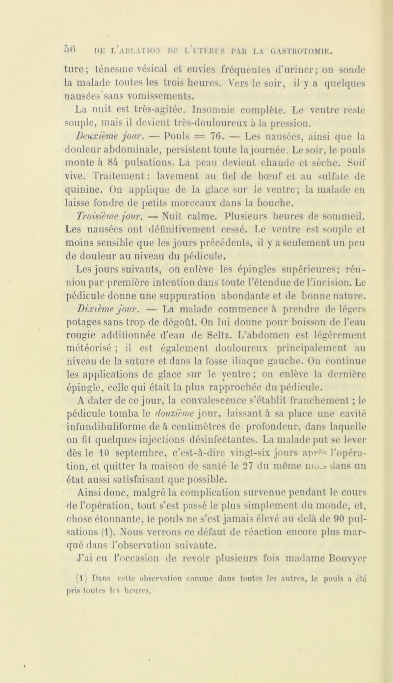 turc; ténesme vésical et envies fréquentes d’uriner; on sonde la malade toutes les trois heures. Vers le soir, il y a quelques nausées sans vomissements. La nuit est très-agitée. Insomnie complète. Le ventre reste souple, mais il devient très-douloureux à la pression. Deuxième jour. — Pouls = 76. — Les nausées, ainsi que la douleur abdominale, persistent toute la journée. Le soir, le pouls monte à 8à pulsations. La peau devient chaude et sèche. Soit vive. Traitement : lavement au bel de bœuf et au sulfate de quinine. On applique de la glace sur le ventre; la malade en laisse fondre de petits morceaux dans la bouche. Troisième jour. — Nuit calme. Plusieurs heures de sommeil. Les nausées ont définitivement cessé. Le ventre est souple et moins sensible que les jours précédents, il y a seulement un peu de douleur au niveau du pédicule. Les jours suivants, on enlève les épingles supérieures; réu- nion par première intention dans toute l’étendue de l’incision. Le pédicule donne une suppuration abondante et de bonne nature. Dixième jour. — La malade commence à prendre de légers potages sans trop de dégoût. On lui donne pour boisson de l’eau rougie additionnée d’eau de Seltz. L’abdomen est légèrement météorisé ; il est également douloureux principalement au niveau de la suture et dans la fosse iliaque gauche. On continue les applications de glace sur le ventre ; on enlève la dernière épingle, celle qui était la plus rapprochée du pédicule. A dater de ce jour, la convalescence s’établit franchement ; le pédicule tomba le douzième jour, laissant à sa place une cavité infundibuliforme de a centimètres de profondeur, dans laquelle on fit quelques injections désinfectantes. La malade put se lever dès le 10 septembre, c’est-à-dire vingt-six jours apr?*s l’opéra- tion, et quitter la maison de santé le 27 du môme niu.a dans un état aussi satisfaisant que possible. Ainsi donc, malgré la complication survenue pendant le cours de l’opération, tout s’est passé le plus simplement du monde, et, chose étonnante, le pouls ne s’est jamais élevé au delà de 90 pul- sations (1). Nous verrons ce défaut de réaction encore plus mar- qué dans l’observation suivante. J’ai eu l’occasion de revoir plusieurs fois madame Bouvver (1) Pans cotte observation comme dans toutes les autres, le pouls a été pris toutes les heures,