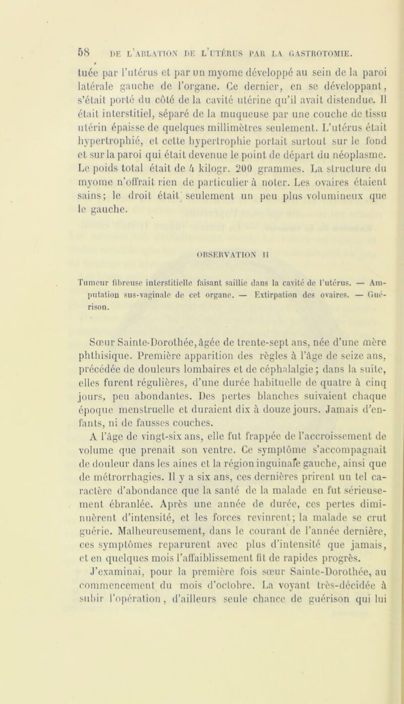 tuée par l’utérus et par un myomc développé au sein de la paroi latérale gauche de l’organe. Ce dernier, en se développant, s’élail porté du côté delà cavité utérine qu’il avait distendue. Il était interstitiel, séparé de la muqueuse par une couche de tissu utérin épaisse de quelques millimètres seulement. L’utérus était hypertrophié, et cette hypertrophie portait surtout sur le fond et sur la paroi qui était devenue le point de départ du néoplasme. Le poids total était de U kiiogr. 200 grammes. La structure du myome n’olfrait rien de particulier à noter. Les ovaires étaient sains; le droit était seulement un peu plus volumineux que le gauche. observation ii Tumeur fibreuse interstitielle faisant saillie ilans la cavité de l’utérus. — Am- putation sus-vaginale de cet organe. — Extirpation des ovaires. — Gué- rison. Sœur Sainte-Dorothée, âgée de trente-sept ans, née d’une mère phthisique. Première apparition des règles â l’âge de seize ans, précédée de douleurs lombaires et de céphalalgie; dans la suite, elles furent régulières, d’une durée habituelle de quatre à cinq jours, peu abondantes. Des pertes blanches suivaient chaque époque menstruelle et duraient dix à douze jours. Jamais d’en- fants, ni de fausses couches. A l’âge de vingt-six ans, elle fut frappée de l’accroissement de volume que prenait son ventre. Ce symptôme s’accompagnait de douleur dans les aines et la région inguinale gauche, ainsi que de métrorrhagies. Il y a six ans, ces dernières prirent un tel ca- ractère d’abondance que la santé de la malade en fut sérieuse- ment ébranlée. Après une année de durée, ces pertes dimi- nuèrent d’intensité, et les forces revinrent; la malade se crut guérie. Malheureusement, dans le courant de l’année dernière, ces symptômes reparurent avec plus d’intensité que jamais, et en quelques mois l’affaiblissement fil de rapides progrès. J’examinai, pour la première fois sœur Sainte-Dorothée, au commencement du mois d’octobre. La voyant très-décidée à subir l’opération, d’ailleurs seule chance de guérison qui lui