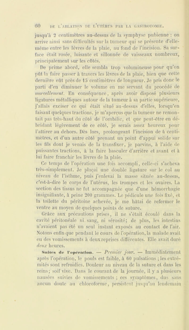 jusqu’à 2 centimètres au-dessus de la symphyse pubienne : on arrive ainsi sans difficultés sur la tumeur qui se présente d’elle- même entre les lèvres de la plaie, au fond de l’incision. Sa sur- face était rosée, luisante et sillonnée de vaisseaux nombreux, principalement sur les côtés. De prime abord, elle sembla trop volumineuse pour qu’on pût la faire passer à travers les lèvres de la plaie, bien que cette dernière eût près de 15 centimètres de longueur. Je pris donc le parti d’en diminuer le volume en me servant du procédé de morcellement. En conséquence, après avoir disposé plusieurs ligatures métalliques autour delà tumeur à sa partie supérieure, j’allais exciser ce qui était situé au-dessus d’elles, lorsqu’en faisant quelques tractions, je m’aperçus que la tumeur ne remon- tait pas très-haut du côté de l’ombilic, et que peut-être en dé- bridant légèrement de ce côté, je serais assez heureux pour l’attirer au dehors. Dès lors, prolongeant l’incision de h centi- mètres, et d’un autre côté prenant un point d’appui solide sur les fils dont je venais de la transfixer, je parvins, à l’aide de puissantes tractions, à la faire basculer d’arrière et avant et à lui faire franchir les lèvres de la plaie. Ce temps de l’opération une fois accompli, celle-ci s’acheva très-simplement. Je plaçai une double ligature sur le col au niveau de l’isthme, puis j’enlevai la masse située au-dessus, c’est-à-dire le corps de l’utérus, les trompes et les ovaires. La section des tissus ne fut accompagnée que d’une hémorrhagie insignifiante, à peine 200 grammes. Le pédicule une fois fixé, et la toilette du péritoine achevée, je me hâtai de refermer le ventre au moyen de quelques points de suture. Grâce aux précautions prises, il ne s’était écoulé dans la cavité péritonéale ni. sang, ni sérosité; de plus, les intestins n’avaient pas été un seul instant exposés au contact de l’air. Notons enfin que pendant le cours de l’opération, la malade avait eu des vomissements à deux reprises différentes. Elle avait duré deux heures. Suites de l'opération. — Premier jour. — Immédiatement après l’opération, le pouls est faible, à 60 pulsations ; les extré- mités sont refroidies. Douleur au niveau de la suture et dans les reins; soif vive. Dans le courant de la journée, il y a plusieurs nausées suivies de vomissements; ces symptômes, dus sans aucun doute au chloroforme, persistent jusqu’au lendemain