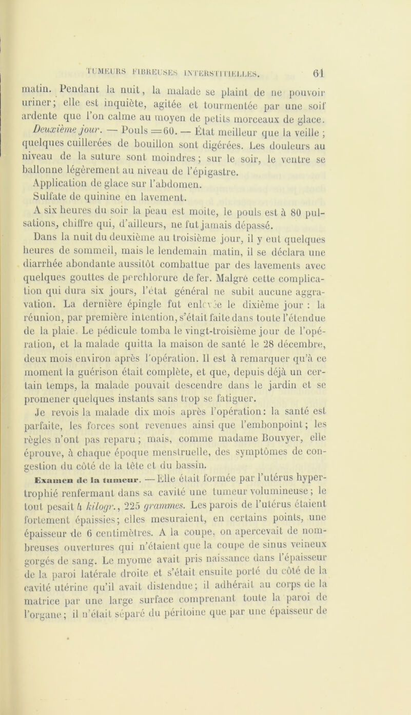 malin. Pendant la nuit, la malade se plaint de ne pouvoir uriner, elle est inquiète, agitée et tourmentée par une soir ardente que 1 on calme au moyen de petits morceaux de glace. Deuxième jour. Pouls =60. — État meilleur que la veille ; quelques cuillerées de bouillon sont digérées. Les douleurs au niveau de la suture sont moindres ; sur le soir, le ventre se ballonne légèrement au niveau de l’épigastre. Application de glace sur l’abdomen. Sulfate de quinine en lavement. A six heures du soir la peau est moite, le pouls est à 80 pul- sations, chitlre qui, d ailleurs, ne fut jamais dépassé. Dans la nuit du deuxième au troisième jour, il y eut quelques heures de sommeil, mais le lendemain matin, il se déclara une diarrhée abondante aussitôt combattue par des lavements avec quelques gouttes de percblorure de fer. Malgré celte complica- tion qui dura six jours, l’état général ne subit aucune aggra- vation. La dernière épingle fut enlevée le dixième jour : la réunion, par première intention, s’était faite dans toute l’étendue de la plaie. Le pédicule tomba le vingt-troisième jour de l’opé- ralion, et la malade quitta la maison de santé le 28 décembre, deux mois environ après l’opération. 11 est à remarquer qu’à ce moment la guérison était complète, et que, depuis déjà un cer- tain temps, la malade pouvait descendre dans le jardin et se promener quelques instants sans trop se fatiguer. Je revois la malade dix mois après l’opération: la santé est parfaite, les forces sont revenues ainsique l’embonpoint; les règles n’ont pas reparu ; mais, comme madame Bouvyer, elle éprouve, à chaque époque menstruelle, des symptômes de con- gestion du côté de la tète et du bassin. Examen «le la (mucur. —Lille était lormée par 1 utérus hypei- trophié renfermant dans sa cavité une tumeur volumineuse ; le tout pesait h kilocjr., 225 grammes. Les parois de 1 utérus étaient fortement épaissies; elles mesuraient, en certains points, une épaisseur tle 6 centimètres. A la coupe, on apercevait de nom- breuses ouvertures qui n’étaient que la coupe de sinus veineux gorgés de sang. Le myome avait pris naissance dans 1 épaisseui de la paroi latérale droite et s’était ensuite porté du côté de la cavité utérine qu’il avait distendue; il adhérait au corps de la matrice par une large surface comprenant toute la paroi de l’organe; il n’était séparé du péritoine que par une épaisseui de