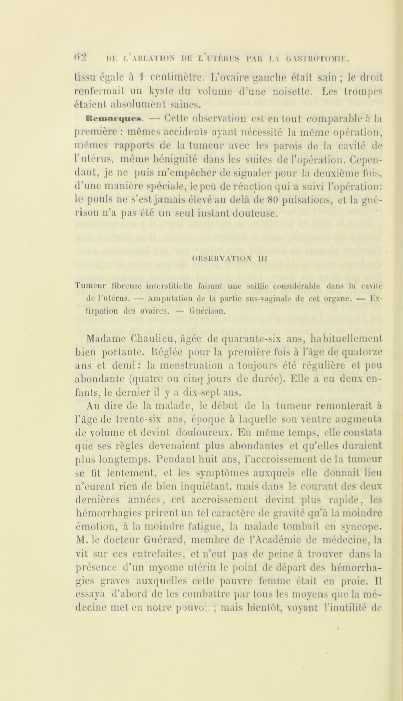 tissu égale à 1 centimètre. L’ovaire gauche était sain ; le droit renfermait un kyste du volume d’une noisette. Les trompes étaient absolument saines. Remarques. — Cette observation est en tout comparable à la première : mêmes accidents ayant nécessité la même opération, mêmes rapports de la tumeur avec les parois de la cavité de l’utérus, même bénignité dans les suites de l’opération. Cepen- dant, je ne puis m’empêcher de signaler pour la deuxième fois, d’une manière spéciale, le peu de réaction qui a suivi l’opération: le pouls ne s’est jamais élevé au delà de 8ü pulsations, et la gué- rison n’a pas été un seul instant douteuse. OBSERVATION 111 Tumeur fibreuse interstitielle faisant une saillie considérable dans la ca\ité de l’utérus. — Amputation de la partie sus-vaginale de cet organe. — Ex- tirpation des ovaires. — Guérison. Madame Chaulieu, âgée de quarante-six ans, habituellement bien portante. Réglée pour la première lois à l’âge de quatorze ans et demi : la menstruation a toujours été régulière et peu abondante (quatre ou cinq jours de durée). Elle a eu deux en- fants, le dernier il y a dix-sept ans. Au dire de la malade, le début de la tumeur remonterait à l’âge de trente-six ans, époque à laquelle son ventre augmenta de volume et devint douloureux. En même temps, elle constata que ses règles devenaient plus abondantes et qu’elles duraient plus longtemps. Pendant huit ans, l’accroissement de la tumeur se fit lentement, et les symptômes auxquels elle donnait lieu n’eurent rien de bien inquiétant, mais dans le courant des deux dernières années, cet accroissement devint pins rapide, les hémorrhagies prirent un tel caractère de gravité qu’à la moindre émotion, à la moindre fatigue, la malade tombait en syncope. M. le docteur Guérard, membre de l’Académie de médecine, la vit sur ces entrefaites, et n’eut pas de peine à trouver dans la présence d’un myome utérin le point de départ des hémorrha- gies graves auxquelles cette pauvre femme était en proie. Il essaya d’abord de les combattre par tous les moyens que la mé- decine met en notre pouvoir; mais bientôt, voyant l’inutilité de