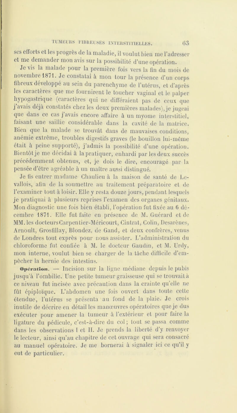 ses cltoils et les progrès de la maladie, il voulut bien me l’adresser et me demander mon avis sur la possibilité d’une opération. Je\is la malade pour la première fois vers la fin du mois de novembre 1871. Je constatai à mon tour la présence d’un corps flbieux développé au sein du parenchyme de l’utérus, et d’après les caractères que me fournirent le toucher vaginal et le palper hypogastrique (caractères qui ne différaient pas de ceux que j’avais déjà constatés chez les deux premières malades), je jugeai que dans ce cas j avais encore affaire à un myome interstitiel, faisant une saillie considérable dans la cavité de la matrice. Bien que la malade se trouvât dans de mauvaises conditions, anémie extrême, troubles digestifs graves (le bouillon lui-même était à peine supporté), j’admis la possibilité d’une opération. Bientôt je me décidai à la pratiquer, enhardi par les deux succès précédemment obtenus, et, je dois le dire, encouragé par la pensée d’être agréable à un maître aussi distingué. Je fis entrer madame Chaulieu à la maison de santé de Le- vallois, afin de la soumettre au traitement préparatoire et de; l’examiner tout à loisir. Elle y resta douze jours, pendant lesquels je pratiquai à plusieurs reprises l’examen des organes génitaux. Mon diagnostic une fois bien établi, l’opération fut fixée au 6 dé- cembre 1871. Elle fut faite en présence de M. Guérard et de MM. les docteursCarpentier-Méricourt, Cintrât, Colin, Desarènes, Àrnoult, Grosfdlay, Blondcz, de Gand, et deux confrères, venus de Londres tout exprès pour nous assister. L’administration du chloroforme fut confiée à M. le docteur Gaudin, et M. Urdy, mon interne, voulut bien se charger de la tâche difficile d’em- pêcher la hernie des intestins. «Pé ration. — Incision sur la ligne médiane depuis le pubis jusqu’à l’ombilic. Une petite fumeur graisseuse qui se trouvait à ce niveau fut incisée avec précaution dans la crainte qu’elle ne fût épiploïque. L’abdomen une fois ouvert dans toute celte étendue, l’utérus se présenta au fond de la plaie. Je crois inutile de décrire en détail les manœuvres opératoires que je dus exécuter pour amener la tumeur à l’extérieur et pour faire la ligature du pédicule, c’est-à-dire du col; tout se passa comme dans les observations I et IL Je prends la liberté d’y renvoyer le lecteur, ainsi qu’au chapitre de cet ouvrage qui sera consacré au manuel opératoire. Je me bornerai à signaler ici ce qu’il y eut de particulier.