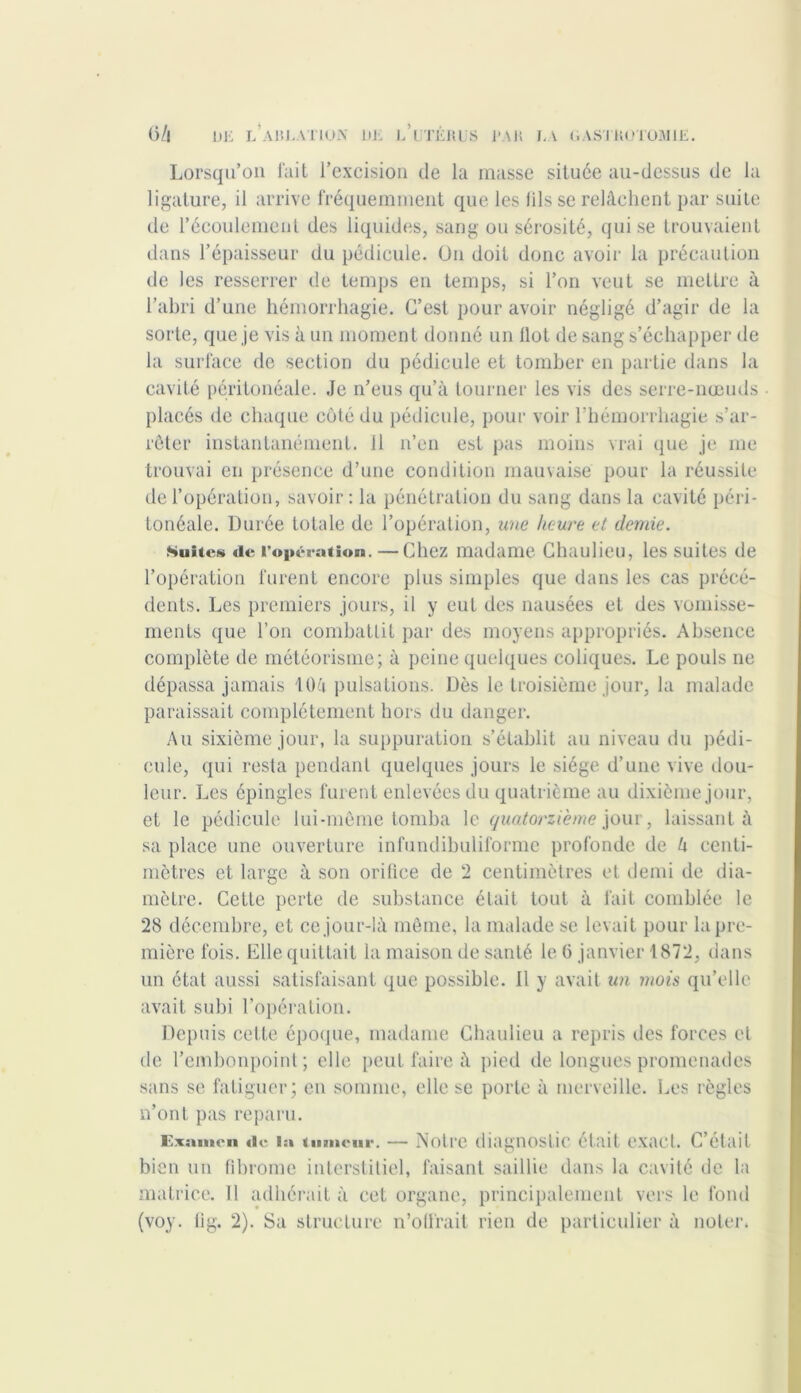 O/l Dli L A1U.ATIOJV UJi iAtÉKUS l'Ail LA GAS'J KUT0M1E. Lorsqu’on fait l’excision de la masse située au-dessus de la ligature, il arrive fréquemment que les fils se relâchent par suite de l’écoulement des liquides, sang ou sérosité, qui se trouvaient dans l’épaisseur du pédicule. On doit donc avoir la précaution de les resserrer de temps en temps, si l’on veut se mettre à l’abri d’une hémorrhagie. C’est pour avoir négligé d’agir de la sorte, que je vis à un moment donné un Ilot de sang s’échapper de la surface de section du pédicule et tomber en partie dans la cavité péritonéale. Je n’eus qu’à tourner les vis des serre-nœuds placés de chaque côté du pédicule, pour voir l’hémorrhagie s’ar- rêter instantanément, il n’en est pas moins vrai que je me trouvai en présence d’une condition mauvaise pour la réussite de l’opération, savoir : la pénétration du sang dans la cavité péri- tonéale. Durée totale de l’opération, une heure et demie. Suites «1e l’opération. —Chez madame Chaulieu, les suites de l’opération furent encore plus simples que dans les cas précé- dents. Les premiers jours, il y eut des nausées et des vomisse- ments que l’on combattit par des moyens appropriés. Absence complète de météorisme; à peine quelques coliques. Le pouls ne dépassa jamais iOu pulsations. Dès le troisième jour, la malade paraissait complètement hors du danger. Au sixième jour, la suppuration s’établit au niveau du pédi- cule, qui resta pendant quelques jours le siège d’une vive dou- leur. Les épingles furent enlevées du quatrième au dixième jour, et le pédicule lui-même tomba le quatorzième jour, laissant à sa place une ouverture infundibuliforme profonde de U centi- mètres et large à son orifice de 2 centimètres et demi de dia- mètre. Cette perte de substance était tout à fait, comblée le 28 décembre, et ce jour-là même, la malade se levait pour la pre- mière fois. Elle quittait la maison de santé le 6 janvier 1872, dans un état aussi satisfaisant que possible, il y avait un mois qu’elle avait subi l’opération. Depuis cette époque, madame Chaulieu a repris des forces et de l’embonpoint; elle peut faire à pied de longues promenades sans se fatiguer; en somme, elle se porte à merveille. Les règles n’ont pas reparu. Examen «le la tumeur. — Notre diagnostic était exact. C’était bien un fibrome interstitiel, faisant saillie dans la cavité de la matrice. 11 adhérait à cet organe, principalement vers le fond (voy. lig. 2). Sa structure n’olfrait rien de particulier à noter,
