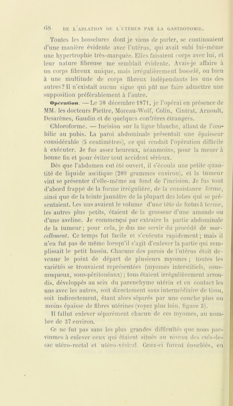 Toutes les bosselures dont je viens deparler, se continuaient d’une manière évidente avec l’utérus, qui avait subi lui-même une hypertrophie très-marquée. Elles faisaient corps avec lui, et leur nature fibreuse me semblait évidente. Avais-je affaire à un corps fibreux unique, mais irrégulièrement bosselé, ou bien û une multitude de corps fibreux indépendants les uns des autres? 11 n’existait aucun signe qui pût me faire admettre une supposition préférablement à l’autre. Opération. ■—Le 110 décembre 1871, je l’opérai en présence de MM. les docteurs Piettre, Moreau-Wolf, Colin, Cintrât, Arnoult, Desarènes, Gaudin et de quelques confrères étrangers. Chloroforme. — Incision sur la ligne blanche, allant de l’om- bilic au pubis. La paroi abdominale présentait une épaisseur considérable (5 centimètres), ce qui rendait l’opération difficile û exécuter. Je fus assez heureux, néanmoins, pour la mener à bonne fin et pour éviter tout accident sérieux. Dès que l’abdomen eut été ouvert, il s’écoula une petite quan- tité de liquide ascitique (200 grammes environ), et la tumeur vint se présenter d’elle-même au fond de l’incision. Je fus tout d’abord frappé de la forme irrégulière, de la consistance ferme, ainsi que de la teinte jaunâtre de la plupart des lobes qui se pré- sentaient. Les uns avaient le volume d’une tête de fœtusà terme, les autres plus petits, étaient de la grosseur d’une amande ou d’une aveline. Je commençai par extraire la partie abdominale de la tumeur; pour cela, je dus me servir du procédé de mor- cellement. Ce temps fut facile et. s’exécuta rapidement; mais il n’en fut pas de môme lorsqu’il s’agit d’enlever la partie qui rem- plissait le petit bassin. Chacune des parois de l’utérus était de- venue le point de départ de plusieurs myomes ; toutes les variétés se trouvaient représentées (myomes interstitiels, sous- muqueux, sous-péritonéaux) ; tous étaient irrégulièrement arron- dis, développés au sein du parenchyme utérin et en contact les uns avec les autres, soit directement sans intermédiaire de tissu, soit indirectement, étant alors séparés par une couche plus ou moins épaisse de fibres utérines (voyez plus loin, figure 3). Il fallut enlever séparément chacun de ces myomes, au nom- bre de 37 environ. Ce ne fut pas sans les plus grandes difficultés que nous par- vînmes à enlever ceux qui étaient situés au niveau des culs-de- sac utéro-rectal et uléro-vésical Ceux-ci furent énucléés, eu