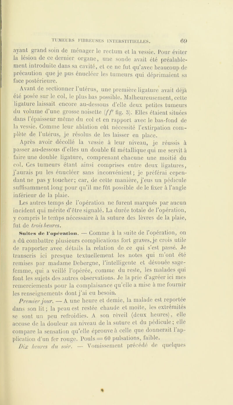 ayant grand soin de ménager le rectum et la vessie. Pour éviter la lésion de ce dernier organe, une sonde avait été préalable- ment introduite dans sa cavité, et ce ne fut qu’avec beaucoup de précaution que je pus énucléer les tumeurs qui déprimaient sa face postérieure. Avant de sectionner 1 utérus, une première ligature avait déjà été posée sur le col, le plus bas possible. Malheureusement, celte ligature laissait encore au-dessous d’elle deux petites tumeurs du volume d’une grosse noisette (//' fig. 3). Elles étaient situées dans 1 épaisseur môme du col et en rapport avec le bas-fond de la vessie. Comme leur ablation eût nécessité l’extirpation com- plète de l’utérus, je résolus de les laisser en place. Après avoir décollé la vessie à leur niveau, je réussis à passer au-dessous d’elles un double fil métallique qui me servit à faire une double ligature, comprenant chacune une moitié du col. Ces tumeurs étant ainsi comprises entre deux ligatures, j’aurais pu les énucléer sans inconvénient ; je préférai cepen- dant ne pas y toucher; car, de cette manière, j’eus un pédicule suffisamment long pour qu’il me fût possible de le fixer à l’angle inférieur de la plaie. Les autres temps de l’opération ne furent marqués par aucun incident qui mérite d’étre signalé. La durée totale de l’opération, y compris le temps nécessaire à la suture des lèvres de la plaie, fut de trois heures. .Suites «le l’opération. — Comme à la suite de 1 opération, on a dû combattre plusieurs complications fort graves, je crois utile de rapporter avec détails la relation de ce qui s’est passé. Je transcris ici presque textuellement les notes qui m’ont été remises par madame Debergne, l’intelligente et dévouée sage- femme, qui a veillé l’opérée, comme du reste, les malades qui font les sujets des autres observations. Je la prie d’agréer ici mes remerciements pour la complaisance qu’elle a mise à me fournir les renseignements dont j’ai eu besoin. Premier jour. — A une heure et demie, la malade est reportée dans son lit; la peau est restée chaude et moite, les extrémités se sont un peu refroidies. A son réveil (deux heures), elle accuse de la douleur au niveau de la suture et du pédicule; elle compare la sensation qu’elle éprouve à celle que donnerait 1 ap- plication d’un fer rouge. Pouls = 60 pulsations, faible. Dix heures du soir. — Vomissement précédé de quelques %