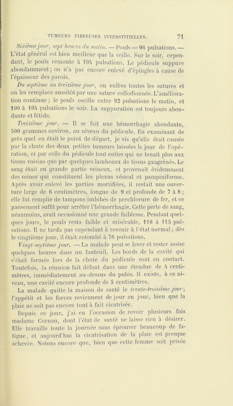 Sixième jour, sept heures du matin. —Pouls = 96 pulsations.— L état général est bien meilleur que la veille. Sur le soir, cepen- dant, le pouls remonte à 104 pulsations. Le pédicule suppure abondamment; on n a pas encore enlevé d’épingles à cause de l’épaisseur des parois. Du septième au treizième jour, on enlève toutes les sutures et on les remplace aussitôt par une suture collodionnée. L’améliora- tion continue ; le pouls oscille entre 92 pulsations le matin, et 1U0 à 104 pulsations le soir. La suppuration est toujours abon- dante et fétide. Treizième jour. — Il se fait une hémorrhagie abondante, 500 grammes environ, au niveau du pédicule. En examinant de près quel en était le point de départ, je vis qu’elle était causée par la chute des deux petites tumeurs laissées le jour de l’opé- ration, cl par celle du pédicule tout entier qui ne tenait plus aux tissus voisins que par quelques lambeaux do tissus gangrénés. Le sang était en grande partie veineux, et provenait évidemment des veines qui constituent les plexus vésical et pampiniforme. Après avoir enlevé les parlies mortifiées, il restait une ouver- ture large de 6 centimètres, longue de 9 et profonde de 7 à 8 ; elle fut remplie de tampons imbibés de perchlorure de fer, et ce pansement suffit pour arrêter l’hémorrhagie. Cette perte de sang, néanmoins, avait occasionné une grande faiblesse. Pendant quel- ques jours, le pouls resta faible et misérable, 110 à 115 pul- sations. Il ne tarda pas cependant à revenir à l’état normal ; dès le vingtième jour, il était retombé à 76 pulsations. Vingt-septième jour. — La malade peut se lever et rester assise quelques heures dans un fauteuil. Les bords de la cavité qui s’était formée lors de la chute du pédicule sont en contact. Toutefois, la réunion fait défaut dans une étendue de 4 centi- mètres, immédiatement au-dessus du pubis. 11 existe, a ce ni- veau, une cavité encore profonde de 5 centimètres. La malade quitte la maison de santé le trente-troisième jour; l’appétit et les forces reviennent de jour en jour, bien que la plaie ne soit pas encore tout h fait cicatrisée. Depuis ce jour, j’ai eu l’occasion de revoir plusieurs fois madame Cornau, dont l’état de santé ne laisse rien a désirer. Elle travaille toute la journée sans éprouver beaucoup de fa- tigue, et aujourd’hui la cicatrisation de la plaie est piesque achevée. Notons encore que, bien que cette femme soit privée