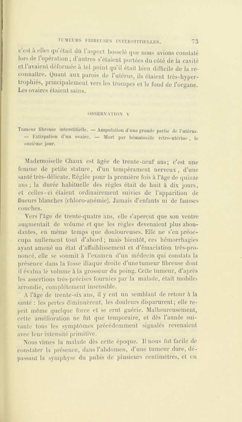 c osl a elles qu était dû 1 aspect bosselé que nous avions constaté lois de 1 opéiation ; d autres s étaient portées du côté de la cavité et 1 avaient déformée a tel point qu il était bien difficile de la re- connaître. Quant aux parois de l’utérus, ils étaient très-hyper- trophiés, principalement vers les trompes et le fond de l’organe. Les ovaires étaient sains. OBSERVATION Y Tumeur fibreuse interstitielle. —Amputation d’une grande partie de l’utérus. Extirpation d un ovaire. — Mort par hématocèic rétro-utérine , le onzième jour. Mademoiselle Chaux est âgée de trente-neuf ans; c’est une femme de petite stature, d’un tempérament nerveux, d’une santé très-délicate. Réglée pour la première fois à l’âge de quinze ans ; la durée habituelle des règles était de huit à dix jours, et celles-ci étaient ordinairement suivies de l’apparition de llueurs blanches (chloro-anémie). Jamais d’enfants ni de fausses couches. Vers l’âge de trente-quatre ans, elle s’aperçut que son ventre augmentait de volume et que les règles devenaient plus abon- dantes, en même temps que douloureuses. Elle ne s’en préoc- cupa nullement tout d’abord; mais bientôt, ces hémorrhagies ayant amené un étal d’affaiblissement et d’émaciation très-pro- noncé, elle se soumit à l’examen d’un médecin qui constata la présence dans la fosse iliaque droite d’une tumeur fibreuse dont il évalua le volume à la grosseur du poing. Celte tumeur, d’après les assertions très-précises fournies par la malade, était mobile» arrondie, complètement insensible. A l’âge de trente-six ans, il y eut un semblant de retour â la santé : les pertes diminuèrent, les douleurs disparurent; elle re- prit même quelque force et se crut guérie. Malheureusement, cette amélioration ne fut que temporaire, et dès l’année sui- vante tous les symptômes précédemment signalés revenaient avec leur intensité primitive. Nous vîmes la malade dès cette époque. Il nous fut facile de constater la présence, dans l’abdomen, d’une tumeur dure, dé- passant la symphyse du pubis de plusieurs centimètres, cl en