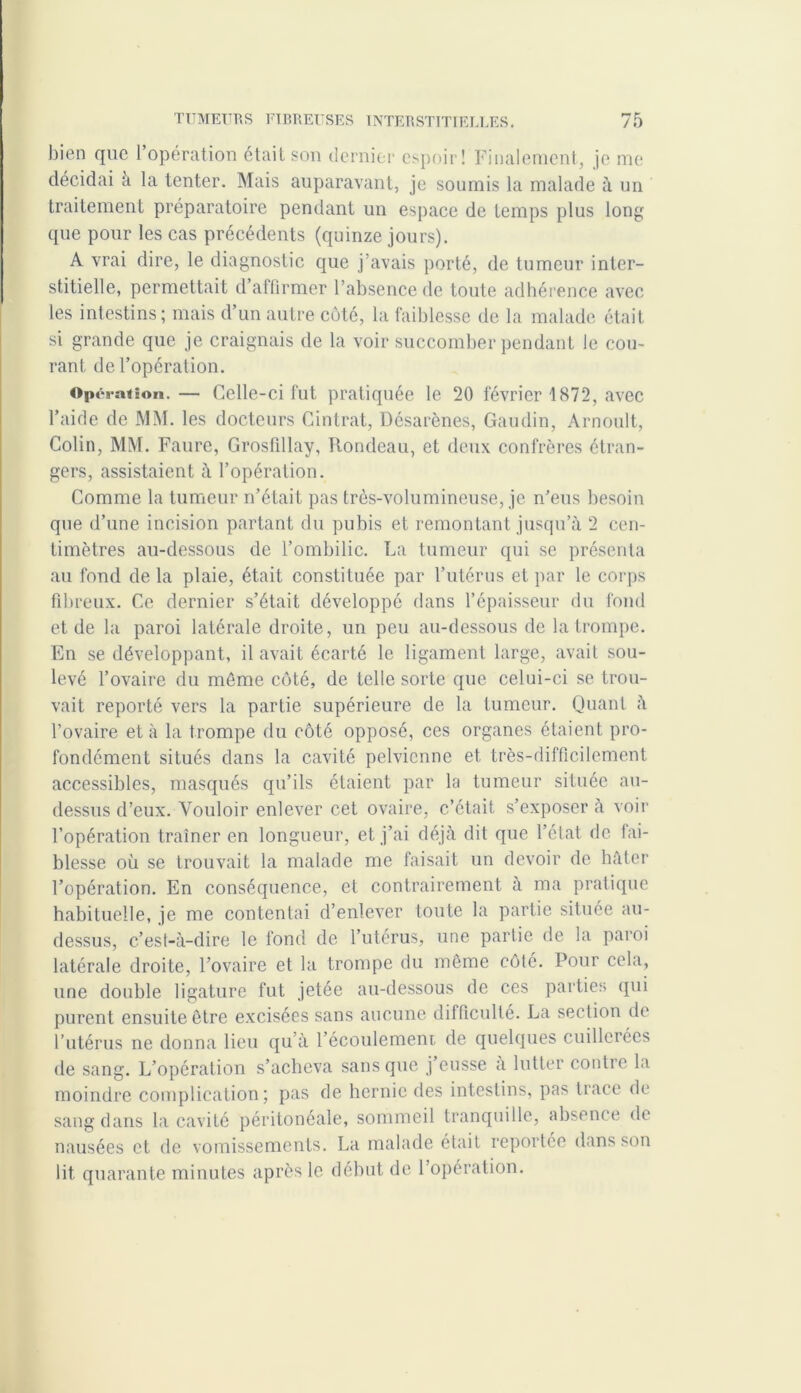bien que l’opération était son dernier espoir! Finalement, je me décidai à la tenter. Mais auparavant, je soumis la malade à un traitement préparatoire pendant un espace de temps plus long que pour les cas précédents (quinze jours). A vrai dire, le diagnostic que j’avais porté, de tumeur inter- stitielle, permettait d’affirmer l’absence de toute adhérence avec les intestins; mais d’un autre côté, la faiblesse de la malade était si grande que je craignais de la voir succomber pendant le cou- rant de l’opération. Opération.— Celle-ci fut pratiquée le 20 février 1872, avec l’aide de MM. les docteurs Cintrât, Désarènes, Gaudin, Arnoult, Colin, MM. Faure, Grosfillay, Rondeau, et deux confrères étran- gers, assistaient à l’opération. Comme la tumeur n’était pas très-volumineuse, je n’eus besoin que d’une incision partant du pubis et remontant jusqu’à 2 cen- timètres au-dessous de l’ombilic. La tumeur qui se présenta au fond de la plaie, était constituée par l’utérus et par le corps fibreux. Ce dernier s’était développé dans l’épaisseur du fond et de la paroi latérale droite, un peu au-dessous de la trompe. En se développant, il avait écarté le ligament large, avait sou- levé l’ovaire du môme côté, de telle sorte que celui-ci se trou- vait reporté vers la partie supérieure de la tumeur. Quant à l’ovaire et à la trompe du côté opposé, ces organes étaient pro- fondément situés dans la cavité pelvienne et très-difficilement accessibles, masqués qu’ils étaient par la tumeur située au- dessus d’eux. Vouloir enlever cet ovaire, c’était s’exposer à voir l’opération traîner en longueur, et j’ai déjà dit que l’état de fai- blesse où se trouvait la malade me faisait un devoir de hâter l’opération. En conséquence, et contrairement à ma pratique habituelle, je me contentai d’enlever toute la partie située au- dessus, c’est-à-dire le fond de l’utérus, une partie de la paroi latérale droite, l’ovaire et la trompe du même côté. Pour cela, une double ligature fut jetée au-dessous de ces parties qui purent ensuite être excisées sans aucune difficulté. La section de l’utérus ne donna lieu qu’à l’écoulement de quelques cuillerées de sang. L’opération s’acheva sans que j’eusse à lutter contre la moindre complication; pas de hernie des intestins, pas trace de sang dans la cavité péritonéale, sommeil tranquille, absence de nausées et de vomissements. La malade était reportée dans son lit quarante minutes après le début de l’opération.