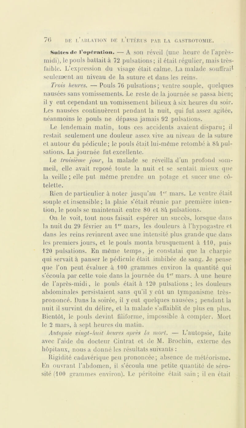 Suites de l’opération. — A son réveil (une heure de l’après- midi), le pouls battait à 72 pulsations ; il était régulier, mais très- faible. L’expression du visage était calme. La malade souffrait seulement au niveau de la suture et dans les reins. Trois heures. — Pouls 70 pulsations; ventre souple, quelques nausées sans vomissements. Le reste de la journée se passa bien; il y eut cependant un vomissement bilieux à six heures du soir. Les nausées continuèrent pendant la nuit, qui fut assez agitée, néanmoins le pouls ne dépassa jamais 92 pulsations. Le lendemain matin, tous ces accidents avaient disparu; il restait seulement une douleur assez vive au niveau de la suture et autour du pédicule; le pouls était lui-méme retombé à SU pul- sations. La journée fut excellente. Le troisième jour, la malade se réveilla d’un profond som- meil, elle avait reposé toute la nuit et se sentait mieux que la veille ; elle put même prendre un potage et sucer une cô- telette. Rien de particulier à noter jusqu’au 1er mars. Le ventre était souple et insensible ; la plaie s’était réunie par première inten- tion, le pouls se maintenait entre 80 et 84 pulsations. On le voit, tout nous faisait espérer un succès, lorsque dans la nuit du 29 février au 1er mars, les douleurs à l’hypogastre el dans les reins revinrent avec une intensité plus grande que dans les premiers jours, et le pouls monta brusquement à 110, puis 120 pulsations. En même temps, je constatai que la charpie qui servait à panser le pédicule était imbibée de sang. Je pense que l’on peut évaluer à 100 grammes environ la quantité qui s’écoula par cette voie dans la journée du 1er mars. A une heure de l’après-midi, le pouls était à 120 pulsations; les douleurs abdominales persistaient sans qu’il y eût un tympanisme très- prononcé. Dans la soirée, il y eut quelques nausées; pendant la nuit il survint du délire, et la malade s’affaiblit de plus en plus. Bientôt, le pouls devint filiforme, impossible à compter. Mort le 2 mars, à sept heures du matin. Autopsie vingt-huit heures après la mort. — L’autopsie, laite avec l’aide du docteur Cintrât et de M. Brochin, externe des hôpitaux, nous a donné les résultats suivants : Rigidité cadavérique peu prononcée; absence de météorisme. En ouvrant l’abdomen, il s’écoula une petite quantité de séro- sité (100 grammes environ). Le péritoine était sain; il en était