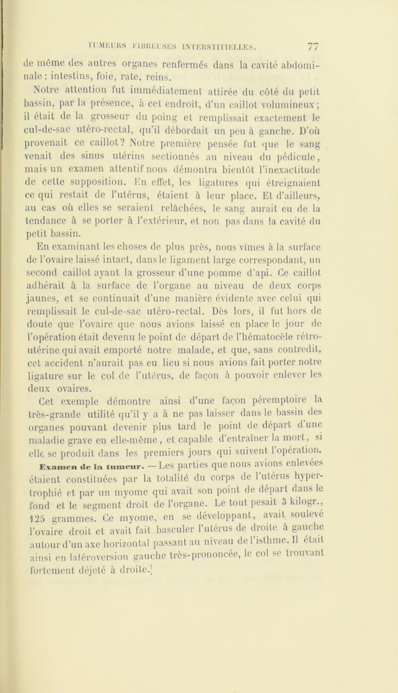 de même des autres organes renfermés dans la cavité abdomi- nale : intestins, foie, rate, reins. Notre attention fut immédiatement attirée du côté du petit bassin, par la présence, à cet endroit, d’un caillot volumineux; il était de la grosseur du poing et remplissait exactement le cul-de-sac utéro-rectal, qu’il débordait un peu à ganche. l)’où provenait ce caillot? Notre première pensée fut que le sang venait des sinus utérins sectionnés au niveau du pédicule, mais un examen attentif nous démontra bientôt l’inexactitude de cette supposition. En effet, les ligatures qui étreignaient ce qui restait de l’utérus, étaient â leur place. Et d’ailleurs, au cas où elles se seraient relâchées, le sang aurait eu de la tendance à se porter à l’extérieur, et non pas dans la cavité du petit bassin. En examinant les choses de plus près, nous vîmes à la surface de l’ovaire laissé intact, dans le ligament large correspondant, un second caillot ayant la grosseur d’une pomme d’api. Ce caillot adhérait â la surface de l’organe au niveau de deux corps jaunes, et se continuait d’une manière évidente avec celui qui remplissait le cul-de-sac utéro-rectal. Dès lors, il fut hors de doute que l’ovaire que nous avions laissé en place le jour de l’opération était devenu le point de départ de l’hématocèle rélro- utérine qui avait emporté notre malade, et que, sans contredit, cet accident n’aurait pas eu lieu si nous avions fait porter notre ligature sur le col de l’utérus, de façon â pouvoir enlever les deux ovaires. Cet exemple démontre ainsi d’une façon péremptoire la très-grande utilité qu’il y a à ne pas laisser dans le bassin des organes pouvant devenir plus tard le point de départ d une maladie grave en elle-même, et capable d’entraîner la mort, si elle se produit dans les premiers jours qui suivent 1 opération. Examen de la tumeur. — Les parties que nous avions enlevées étaient constituées par la totalité du corps de 1 utérus hypei- trophié et par un myomc qui avait son point de départ dans le fond et le segment droit de l’organe. Le tout pesait 3 kilogr., 125 grammes. Ce myome, en se développant, avait soulené l’ovaire droit et avait fait basculer l’utérus de droite à gauche autour d’un axe horizontal passantau niveau de l’isthme. 11 était ainsi on latéroversion gauche très-prononcée, le col se trouvant fortement déjeté à droite.'