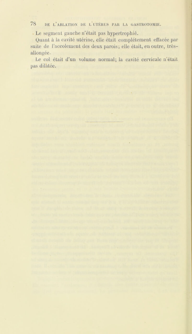 • Le segment gauche n’était pas hypertrophié. Quant à la cavité utérine, elle était complètement effacée par suite de l’accolement des deux parois; elle était, en outre, très- allongée. Le col était d’un volume normal; la cavité cervicale n’était pas diliitée.