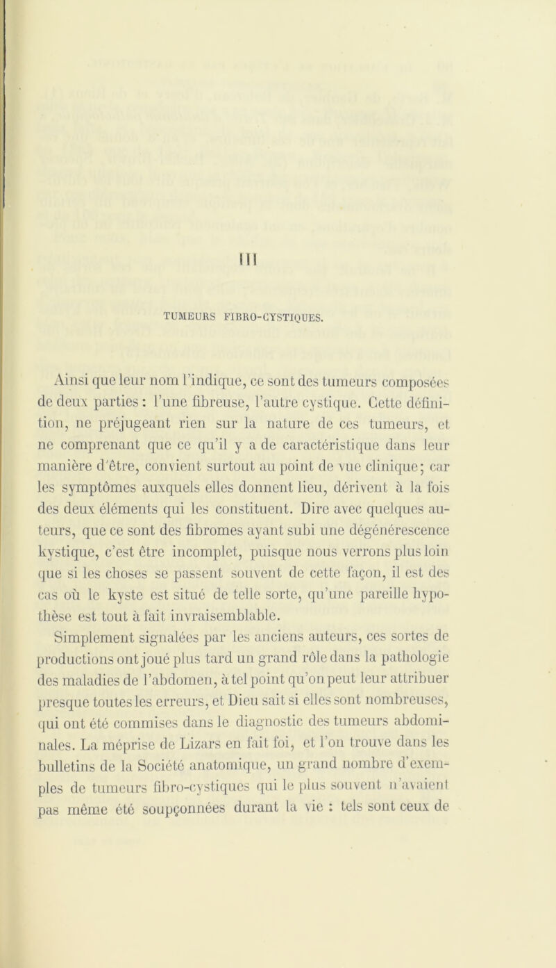 TUMEURS FIBRO-CYSTIQUES. Ainsi que leur nom l’indique, ce sont des tumeurs composées de deux parties : l’une fibreuse, l’autre cystique. Cette défini- tion, ne préjugeant rien sur la nature de ces tumeurs, et ne comprenant que ce qu’il y a de caractéristique dans leur manière d'être, convient surtout au point de vue clinique; car les symptômes auxquels elles donnent lieu, dérivent à la lois des deux éléments qui les constituent. Dire avec quelques au- teurs, que ce sont des fibromes ayant subi une dégénérescence kystique, c’est être incomplet, puisque nous verrons plus loin que si les choses se passent souvent de cette façon, il est des cas ou le kyste est situé de telle sorte, qu’une pareille hypo- thèse est tout à fait invraisemblable. Simplement signalées par les anciens auteurs, ces sortes de productions ont joué plus tard un grand rôle dans la pathologie des maladies de l’abdomen, à tel point qu’on peut leur attribuer presque toutes les erreurs, et Dieu sait si elles sont nombreuses, qui ont été commises dans le diagnostic des tumeurs abdomi- nales. La méprise de Lizars en fait foi, et I on trouve dans les bulletins de la Société anatomique, un grand nombre d’exem- ples de tumeurs fibro-cystiques qui le plus souvent n avaient pas même été soupçonnées durant la vie : tels sont ceux de