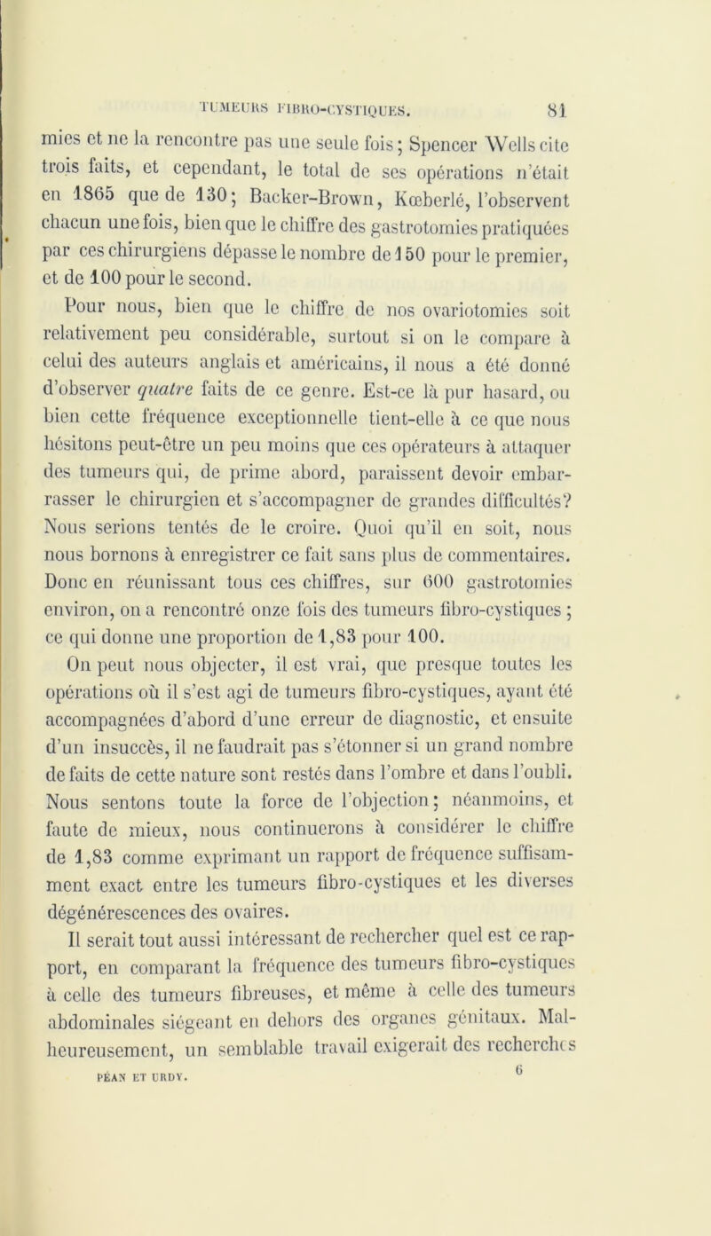 mies et ne la rencontre pas une seule fois; Spencer Wells cite trois faits, et cependant, le total de ses opérations n était en 1865 que de 130; Backer-Brown, Kœberlé, l’observent chacun une fois, bien que le chiffre des gastrotomies pratiquées par ces chirurgiens dépasse le nombre de \ 50 pour le premier, et de 100 pour le second. Pour nous, bien que le chiffre de nos ovariotomies soit relativement peu considérable, surtout si on le compare à celui des auteurs anglais et américains, il nous a été donné d’observer quatre faits de ce genre. Est-ce là pur hasard, ou bien cette fréquence exceptionnelle tient-elle à ce que nous hésitons peut-être un peu moins que ces opérateurs à attaquer des tumeurs qui, de prime abord, paraissent devoir embar- rasser le chirurgien et s’accompagner de grandes difficultés? Nous serions tentés de le croire. Quoi qu’il en soit, nous nous bornons à enregistrer ce fait sans plus de commentaires. Donc en réunissant tous ces chiffres, sur 600 gastrotomies environ, on a rencontré onze fois des tumeurs fibro-cystiques ; ce qui donne une proportion de 1,83 pour 100. On peut nous objecter, il est vrai, que presque toutes les opérations où il s’est agi de tumeurs fibro-cystiques, ayant été accompagnées d’abord d’une erreur de diagnostic, et ensuite d’un insuccès, il ne faudrait pas s’étonner si un grand nombre de faits de cette nature sont restés dans l’ombre et dans l’oubli. Nous sentons toute la force de l’objection ; néanmoins, et faute de mieux, nous continuerons à considérer le chiffre de 1,83 comme exprimant un rapport de fréquence suffisam- ment exact entre les tumeurs fibro-cystiques et les diverses dégénérescences des ovaires. Il serait tout aussi intéressant de rechercher quel est ce rap- port, en comparant la fréquence des tumeurs fibro-cystiques à celle des tumeurs fibreuses, et même à celle des tumeurs abdominales siégeant en dehors des organes génitaux. Mal- heureusement, un semblable travail exigerait des recherches G PÉAN ET URDY.