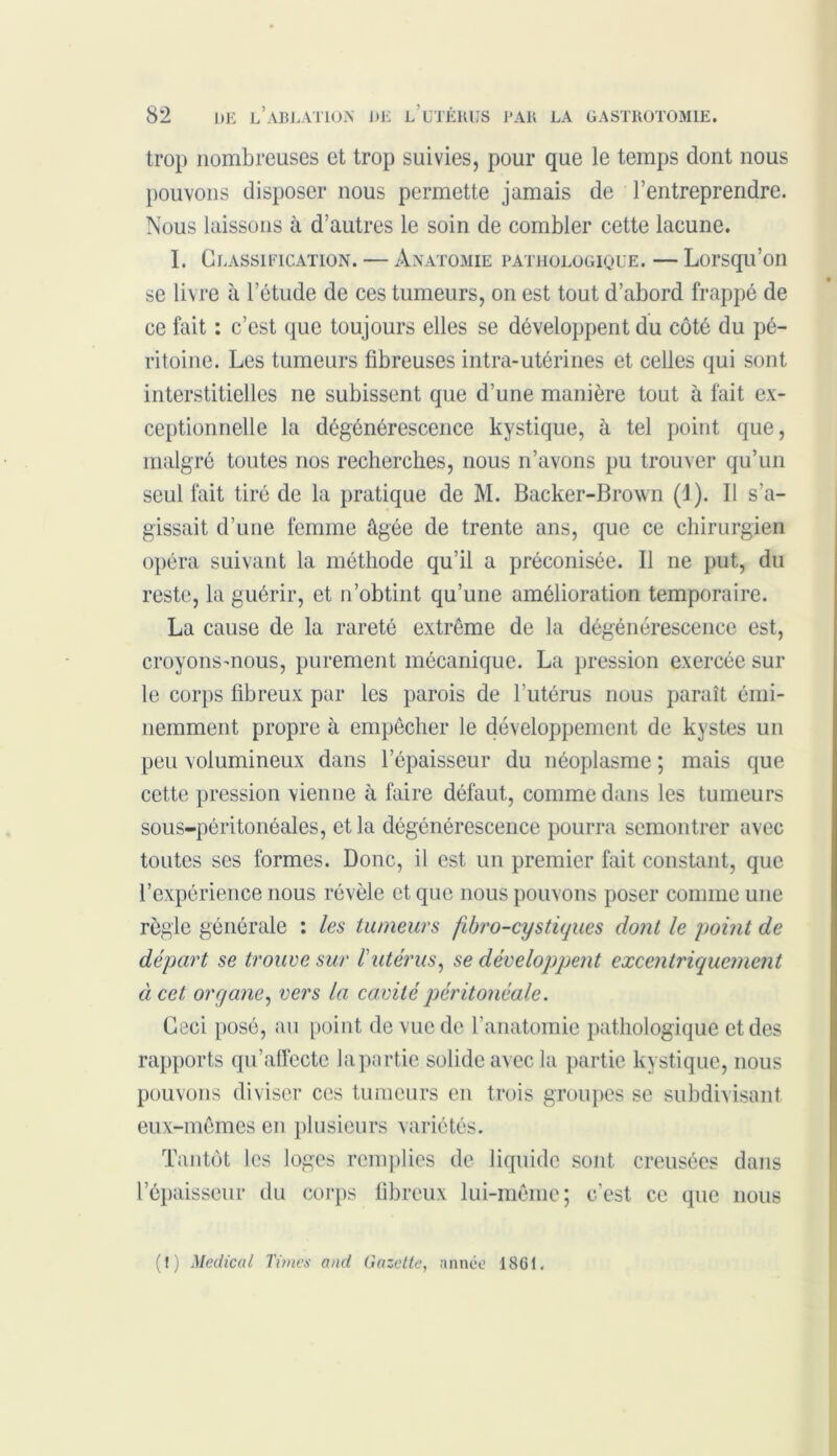 trop nombreuses et trop suivies, pour que le temps dont nous pouvons disposer nous permette jamais de l’entreprendre. Nous laissons à d’autres le soin de combler cette lacune. I. Classification. — Anatomie pathologique. — Lorsqu’on se livre à l’étude de ces tumeurs, on est tout d’abord frappé de ce fait : c’est que toujours elles se développent du côté du pé- ritoine. Les tumeurs fibreuses intra-utérines et celles qui sont interstitielles ne subissent que d’une manière tout à fait ex- ceptionnelle la dégénérescence kystique, à tel point que, malgré toutes nos recherches, nous n’avons pu trouver qu’un seul fait tiré de la pratique de M. Backer-Brown (J). Il s’a- gissait d’une femme âgée de trente ans, que ce chirurgien opéra suivant la méthode qu’il a préconisée. Il ne put, du reste, la guérir, et n’obtint qu’une amélioration temporaire. La cause de la rareté extrême de la dégénérescence est, croyons-nous, purement mécanique. La pression exercée sur le corps fibreux par les parois de l’utérus nous paraît émi- nemment propre à empêcher le développement de kystes un peu volumineux dans l’épaisseur du néoplasme ; mais que cette pression vienne à faire défaut, comme dans les tumeurs sous-péritonéales, et la dégénérescence pourra semontrer avec toutes ses formes. Donc, il est un premier fait constant, que l’expérience nous révèle et que nous pouvons poser comme une règle générale : les tumeurs fibro-cystiques dont le point de départ se trouve sur l'utérus, se développent excentriquement à cet organe, vers la cavité péritonéale. Ceci posé, au point de vue de l’anatomie pathologique et des rapports qu’affecte la partie solide avec la partie kystique, nous pouvons diviser ces tumeurs en trois groupes se subdivisant eux-mêmes en plusieurs variétés. Tantôt les loges remplies de liquide sont creusées dans l’épaisseur du corps fibreux lui-même; c’est ce que nous (1) Medical Times and Gazette, année 1861.
