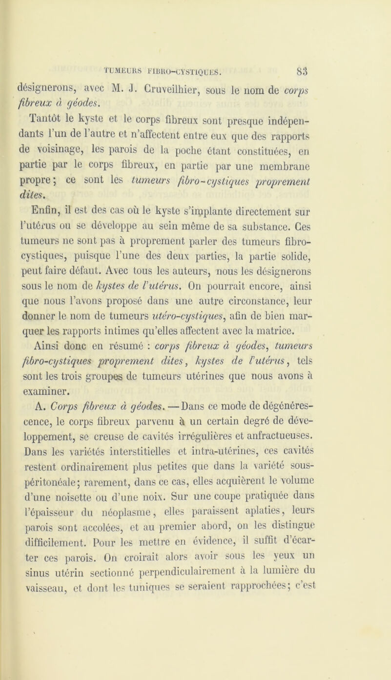 désignerons, avec M. J. Gruveilhier, sous le nom de corps fibreux à géodes. Tantôt le kyste et le corps fibreux sont presque indépen- dants 1 un de 1 autre et n’affectent entre eux que des rapports de voisinage, les parois de la poche étant constituées, en partie par le corps fibreux, en partie par une membrane propre ; ce sont les tumeurs fibro-cy s tiques proprement dites. Enfin, il est des cas où le kyste s’implante directement sur l’utérus ou se développe au sein même de sa substance. Ces tumeurs ne sont pas à proprement parler des tumeurs fibro- cystiques, puisque l’une des deux parties, la partie solide, peut faire défaut. Avec tous les auteurs, nous les désignerons sous le nom de kystes de l'utérus. On pourrait encore, ainsi que nous l’avons proposé dans une autre circonstance, leur donner le nom de tumeurs utéro-cystiques, afin de bien mar- quer les rapports intimes qu’elles affectent avec la matrice. Ainsi donc en résumé : corps fibreux à géodes, tumeurs fibro-cystiques proprement dites, kystes de l'utérus, tels sont les trois groupes de tumeurs utérines que nous avons à examiner. A. Corps fibreux ci géodes. —Dans ce mode de dégénéres- cence, le corps fibreux parvenu à un certain degré de déve- loppement, se creuse de cavités irrégulières et anfractueuses. Dans les variétés interstitielles et intra-utérines, ces cavités restent ordinairement plus petites que dans la variété sous- péritonéale; rarement, dans ce cas, elles acquièrent le volume d’une noisette ou d’une noix. Sur une coupe pratiquée dans l’épaisseur du néoplasme, elles paraissent aplaties, leurs parois sont accolées, et au premier abord, on les distingue difficilement. Pour les mettre en évidence, il suffit d écar- ter ces parois. On croirait alors avoir sous les yeux un sinus utérin sectionné perpendiculairement a la lumière du vaisseau, et dont les tuniques se seraient rapprochées; c est