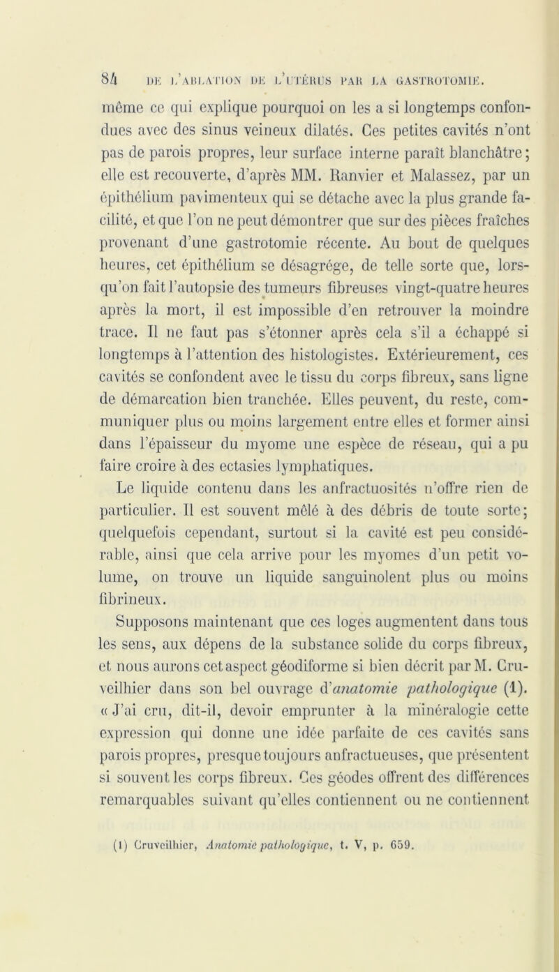 même ce qui explique pourquoi on les a si longtemps confon- dues avec des sinus veineux dilatés. Ces petites cavités n’ont pas de parois propres, leur surlace interne paraît blanchâtre; elle est recouverte, d’après MM. Ranvier et Malassez, par un épithélium pavimenteux qui se détache avec la plus grande fa- cilité, et que l’on ne peut démontrer que sur des pièces fraîches provenant d’une gastrotomie récente. Au bout de quelques heures, cet épithélium se désagrégé, de telle sorte que, lors- qu’on fait l’autopsie des tumeurs fibreuses vingt-quatre heures après la mort, il est impossible d’en retrouver la moindre trace. Il ne faut pas s’étonner après cela s’il a échappé si longtemps à l’attention des histologistes. Extérieurement, ces cavités se confondent avec le tissu du corps fibreux, sans ligne de démarcation bien tranchée. Elles peuvent, du reste, com- muniquer plus ou moins largement entre elles et former ainsi dans l’épaisseur du myome une espèce de réseau, qui a pu faire croire à des ectasies lymphatiques. Le liquide contenu dans les anfractuosités n’offre rien de particulier. Il est souvent mêlé à des débris de toute sorte; quelquefois cependant, surtout si la cavité est peu considé- rable, ainsi que cela arrive pour les myomes d’un petit vo- lume, on trouve un liquide sanguinolent plus ou moins fibrineux. Supposons maintenant que ces loges augmentent dans tous les sens, aux dépens de la substance solide du corps fibreux, et nous aurons cet aspect géodiforme si bien décrit par M. Cru- veilhier dans son bel ouvrage d'anatomie pathologique (1). « J’ai cru, dit-il, devoir emprunter à la minéralogie cette expression qui donne une idée parfaite de ces cavités sans parois propres, presque toujours anfractueuses, que présentent si souvent les corps fibreux. Ces géodes offrent des différences remarquables suivant qu’elles contiennent ou ne contiennent (l) Cruvcilhicr, Anatomie pathologique, t. V, p. 659.