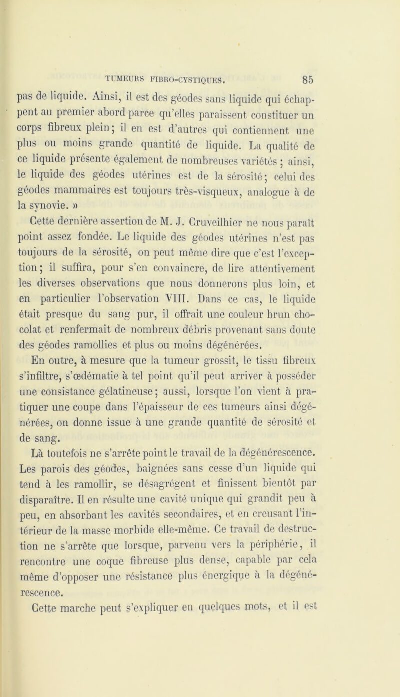 pas de liquide. Ainsi, il est des géodes sans liquide qui échap- pent au premier abord parce qu’elles paraissent constituer un corps fibreux plein; il eu est d’autres qui contiennent une plus ou moins grande quantité de liquide. La qualité de ce liquide présente également de nombreuses variétés ; ainsi, le liquide des géodes utérines est de la sérosité ; celui des géodes mammaires est toujours très-visqueux, analogue à de la synovie. » Cette dernière assertion de M. J. Cruveilhier ne nous paraît point assez fondée. Le liquide des géodes utérines n’est pas toujours de la sérosité, on peut même dire que c’est l’excep- tion ; il suffira, pour s’en convaincre, de lire attentivement les diverses observations que nous donnerons plus loin, et en particulier l’observation VIII. Dans ce cas, le liquide était presque du sang pur, il offrait une couleur brun cho- colat et renfermait de nombreux débris provenant sans doute des géodes ramollies et plus ou moins dégénérées. En outre, à mesure que la tumeur grossit, le tissu fibreux s’infiltre, s’œdématie à tel point qu’il peut arriver à posséder une consistance gélatineuse; aussi, lorsque l’on vient à pra- tiquer une coupe dans l’épaisseur de ces tumeurs ainsi dégé- nérées, on donne issue à une grande quantité de sérosité et de sang. Là toutefois ne s’arrête point le travail de la dégénérescence. Les parois des géodes, baignées sans cesse d’un liquide qui tend à les ramollir, se désagrègent et finissent bientôt par disparaître. Il en résulte une cavité unique qui grandit peu à peu, en absorbant les cavités secondaires, et en creusant 1 in- térieur de la masse morbide elle-même. Ce travail de destruc- tion ne s’arrête que lorsque, parvenu vers la périphérie, il rencontre une coque fibreuse plus dense, capable par cela même d’opposer une résistance plus énergique à la dégéné- rescence. Cette marche peut s’expliquer en quelques mots, et il est