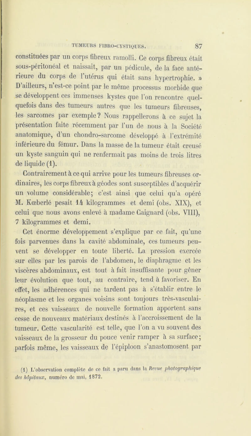 constituées par un corps fibreux ramolli. Ce corps fibreux était sous-péritonéal et naissait, par un pédicule, de la face anté- rieure du corps de 1 utérus qui était sans hypertrophie. » D ailleurs, n est-ce point par le même processus morbide que se développent ces immenses kystes que l’on rencontre quel- quefois dans des tumeurs autres que les tumeurs fibreuses, les sarcomes par exemple? Nous rappellerons à ce sujet la présentation faite récemment par l’un de nous à la Société anatomique, d un chondro-sarcome développé à l’extrémité inférieure du fémur. Dans la masse de la tumeur était creusé un kyste sanguin qui ne renfermait pas moins de trois litres de liquide (1). Contrairement à ce qui arrive pour les tumeurs fibreuses or- dinaires, les corps fibreux à géodes sont susceptibles d’acquérir un volume considérable; c’est ainsi que celui qu’a opéré M. Kœberlé pesait 1 h kilogrammes et demi (obs. XIX), et celui que nous avons enlevé à madame Gaignard (obs. VIII), 7 kilogrammes et demi. Cet énorme développement s’explique par ce fait, qu’une fois parvenues dans la cavité abdominale, ces tumeurs peu- vent se développer en toute liberté. La pression exercée sur elles par les parois de l’abdomen, le diaphragme et les viscères abdominaux, est tout à fait insuffisante pour gêner leur évolution que tout, au contraire, tend à favoriser. En effet, les adhérences qui ne tardent pas à s’établir entre le néoplasme et les organes voisins sont toujours très-vasculai- res, et ces vaisseaux de nouvelle formation apportent sans cesse de nouveaux matériaux destinés à l’accroissement de la tumeur. Cette vascularité est telle, que l’on a vu souvent des vaisseaux de la grosseur du pouce venir ramper à sa surface ; parfois même, les vaisseaux de l’épiploon s’anastomosent par (1) L’observation complète de ce fait a paru dans la Revue photographique des hôpitaux, numéro de mai, 1872,