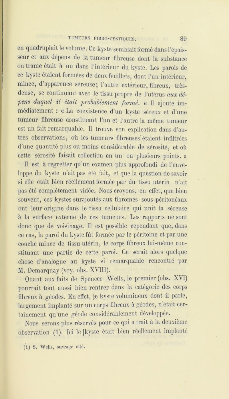 en quadruplait le volume. Ce kyste semblait formé dans l’épais- seur et aux dépens de la tumeur fibreuse dont la substance ou trame était à nu dans l’intérieur du kyste. Les parois de ce kyste étaient lormées de deux feuillets, dont l’un intérieur, mince, d apparence séreuse; l’autre extérieur, fibreux, très- dense, se continuant avec le tissu propre de l’utérus aux dé- pens duquel il était probablement formé. « Il ajoute im- médiatement : « La coexistence d’un kyste séreux et d’une tumeur fibreuse constituant l’un et l’autre la môme tumeur est un fait remarquable. Il trouve son explication dans d’au- tres observations, où les tumeurs fibreuses'étaient infiltrées d’une quantité plus ou moins considérable de sérosité, et où cette sérosité faisait collection en un ou plusieurs points. » Il est à regretter qu’un examen plus approfondi de l’enve- loppe du kyste n’ait pas ôté fait, et que la question de savoir si elle était bien réellement formée par du tissu utérin n’ait pas été complètement vidée. Nous croyons, en effet, que bien souvent, ces kystes surajoutés aux fibromes sous-péritonéaux ont leur origine dans le tissu cellulaire qui unit la séreuse îi la surface externe .de ces tumeurs. Les rapports ne sont donc que de voisinage. Il est possible cependant que, dans ce cas, la paroi du kyste fût formée par le péritoine et par une couche mince de tissu utérin, le corps fibreux lui-même con- stituant une partie de cette paroi. Ce serait alors quelque chose d’analogue au kyste si remarquable rencontré par M. Demarquay (voy. obs. XVIII). Quant aux faits de Spencer W élis, le premier (obs. XVI) pourrait tout aussi bien rentrer dans la catégorie des corps fibreux à géodes. En effet, fcc kyste volumineux dont il parle, largement implanté sur un corps fibreux à géodes, n était cer- tainement qu’une géode considérablement développée. Nous serons plus réservés pour ce qui a trait à la deuxième observation (1). Ici le |kyste était bien réellement implanté (1) S. WclJs, ouvrage cité.