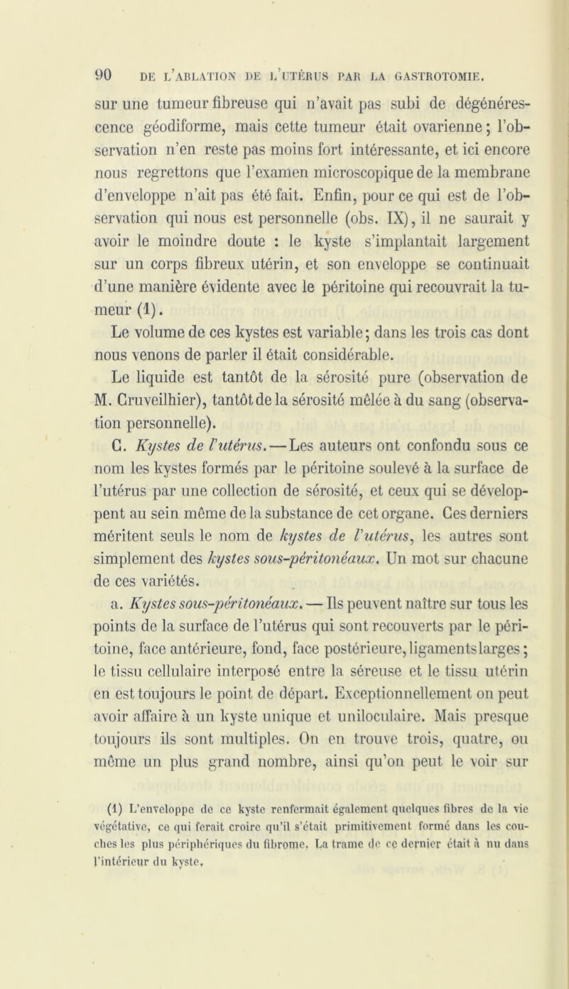sur une tumeur fibreuse qui n’avait pas subi de dégénéres- cence géodiforme, mais cette tumeur était ovarienne ; l’ob- servation 11’en reste pas moins fort intéressante, et ici encore nous regrettons que l’examen microscopique de la membrane d’enveloppe n’ait pas été fait. Enfin, pour ce qui est de l’ob- servation qui nous est personnelle (obs. IX), il ne saurait y avoir le moindre doute : le kyste s’implantait largement sur un corps fibreux utérin, et son enveloppe se continuait d’une manière évidente avec le péritoine qui recouvrait la tu- meur (1). Le volume de ces kystes est variable; dans les trois cas dont nous venons de parler il était considérable. Le liquide est tantôt de la sérosité pure (observation de M. Gruveilhier), tantôt de la sérosité mêlée à du sang (observa- tion personnelle). C. Kijstes de Vutérus. — Les auteurs ont confondu sous ce nom les kystes formés par le péritoine soulevé à la surface de l’utérus par une collection de sérosité, et ceux qui se dévelop- pent au sein même de la substance de cet organe. Ces derniers méritent seuls le nom de kystes de Vutérus, les autres sont simplement des kystes sous-péritonéaux. Un mot sur chacune de ces variétés. a. Kystes sous-péritonéaux. — Ils peuvent naître sur tous les points de la surface de l’utérus qui sont recouverts par le péri- toine, face antérieure, fond, face postérieure, ligaments larges; le tissu cellulaire interposé entre la séreuse et le tissu utérin en est toujours le point de départ. Exceptionnellement on peut avoir affaire h un kyste unique et uniloculaire. Mais presque toujours ils sont multiples. On en trouve trois, quatre, ou même un plus grand nombre, ainsi qu’on peut le voir sur (1) L’enveloppe de ce kyste renfermait également quelques fibres de la vie végétative, ce qui ferait croire qu’il s’était primitivement formé dans les cou- ches les plus périphériques du fibrome. La trame de ce dernier était à nu dans l’intérieur du kyste.